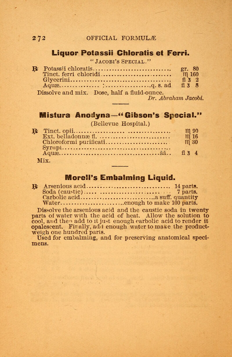 Liquor Potassii Ghloratis et Ferri.  Jacobi's Special. 9? Potassii chloratis gr. 80 Tinct. ferri chloridi TT\ 160 Glycerini AS 2 Aquse : q. s. ad fig 8 Dissolve and mix. Dose, half a fluid-ounce. Dr. Abraham Jacobi. Mistura Anodyna—Gibson's Special.' (Bellevue Hospital.) # Tinct.opii tt[ 90 Ext. belladonnse fi TT\ 16 Chloroformi puriflcati W[ 30 Syrupi Aquse aa.. fl 3 4 Mix. Moreli's Embalming Liquid. Jfc Arsenious acid 14 parta. Soda (caustic) 7 parts. Carbolic acid a suff. quantity- Water enough to make 100 parts. Dissolve the arsenious acid and the caustic soda in twenty parts of water with the acid of heat. Allow the solution to cool, and then add to it just enough carbolic acid to render it opalescent. Fir ally, add enough water to make the product- weigh one hundred parts. Used for embalming, and for preserving anatomical speci- mens.