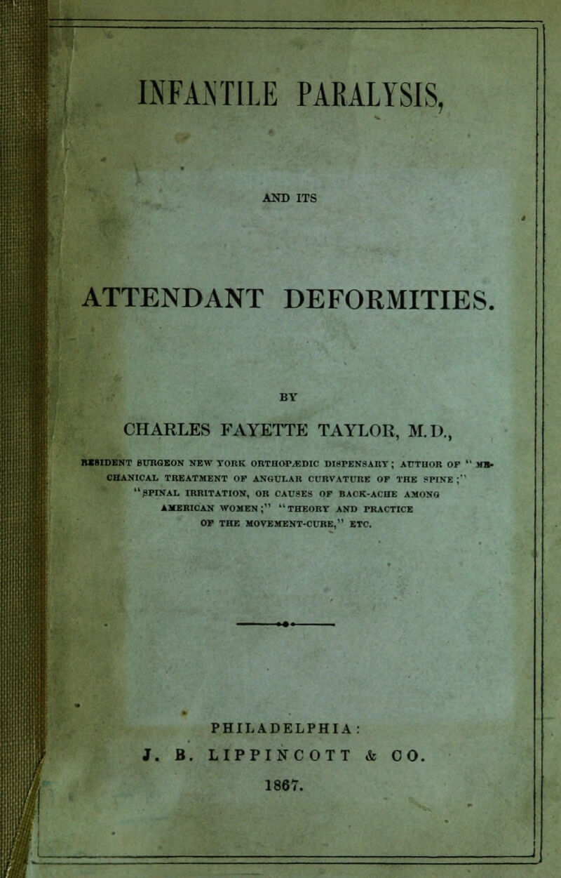 AND ITS ATTENDANT DEFORMITIES. BY CHARLES FAYETTE TAYLOR, M.D., RESIDENT SURGEON NEW TOItK ORTHOPEDIC DIsrENSART; AUTHOR OF  ME- CHANICAL TREATMENT OF ANGULAR CURVATURE OF THE SPINE; SPINAL IRRITATION, OR CAUSES OF BACK-ACHE AMONG AMERICAN WOMEN; THEORY AND PRACTICE OF THE MOVEMENT-CURE, ETC. PHILADELPHIA: J. B. LIPPINCOTT & 00. 1867.