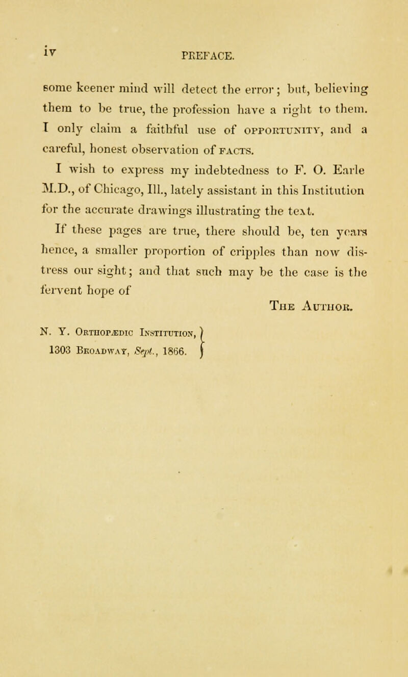 lv PREFACE. some keener mind will detect the error; but, believing them to be true, the profession have a right to them. I only claim a faithful use of opportunity, and a careful, honest observation of facts. I wish to express my indebtedness to F. O. Earle M.D., of Chicago, 111., lately assistant in this Institution for the accurate drawings illustrating the text. If these pages are true, there should be, ten years hence, a smaller proportion of cripples than now dis- tress our sight; and that such may be the case is the fervent hope of The Autuoh. N. Y. Orthopedic Institution 1303 Broadway, Sept., 1866,