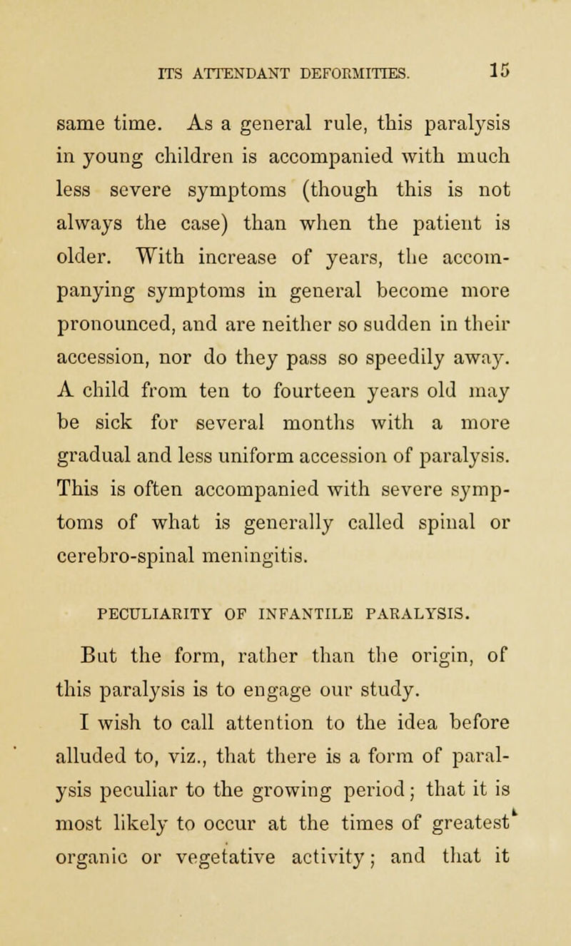 same time. As a general rule, this paralysis in young children is accompanied with much less severe symptoms (though this is not always the case) than when the patient is older. With increase of years, the accom- panying symptoms in general become more pronounced, and are neither so sudden in their accession, nor do they pass so speedily away. A child from ten to fourteen years old may be sick for several months with a more gradual and less uniform accession of paralysis. This is often accompanied with severe symp- toms of what is generally called spinal or cerebro-spinal meningitis. PECULIARITY OF INFANTILE PARALYSIS. But the form, rather than the origin, of this paralysis is to engage our study. I wish to call attention to the idea before alluded to, viz., that there is a form of paral- ysis peculiar to the growing period ; that it is most likely to occur at the times of greatest organic or vegetative activity; and that it