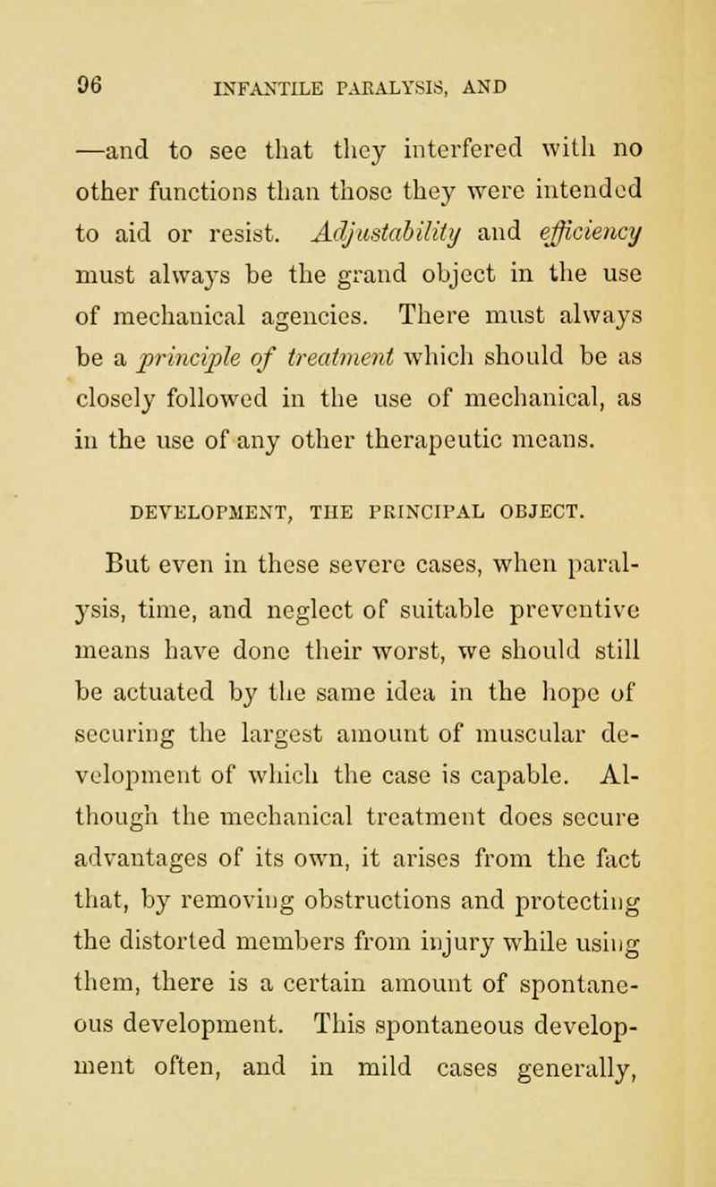 —and to see that they interfered with no other functions than those they were intended to aid or resist. Adjustability and efficiency must always be the grand object in the use of mechanical agencies. There must always be a principle of treatment which should be as closely followed in the use of mechanical, as in the use of any other therapeutic means. DEVELOPMENT, THE PRINCIPAL OBJECT. But even in these severe cases, when paral- ysis, time, and neglect of suitable preventive means have done their worst, we should still be actuated by the same idea in the hope of securing the largest amount of muscular de- velopment of which the case is capable. Al- though the mechanical treatment does secure advantages of its own, it arises from the fact that, by removing obstructions and protecting the distorted members from injury while using them, there is a certain amount of spontane- ous development. This sjaontaneous develop- ment often, and in mild cases generally,