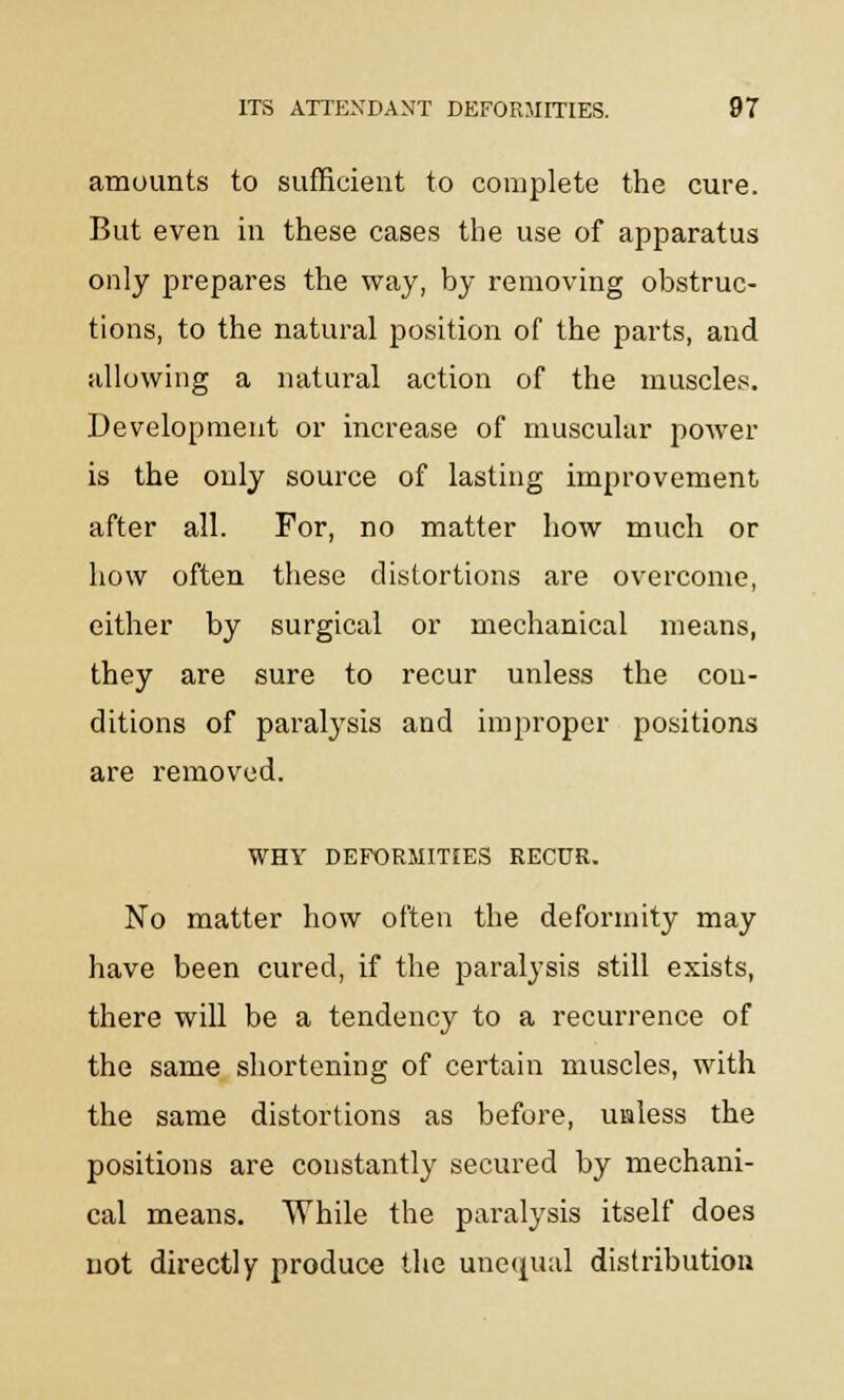 amounts to sufficient to complete the cure. But even in these cases the use of apparatus only prepares the way, by removing obstruc- tions, to the natural position of the parts, and allowing a natural action of the muscles. Development or increase of muscular power is the only source of lasting improvement after all. For, no matter how much or how often these distortions are overcome, either by surgical or mechanical means, they are sure to recur unless the con- ditions of paralysis and improper positions are removed. WHY DEFORMITIES RECUR. No matter how often the deformity may have been cured, if the paralysis still exists, there will be a tendency to a recurrence of the same shortening of certain muscles, with the same distortions as before, unless the positions are constantly secured by mechani- cal means. While the paralysis itself does not directly produce the unequal distribution