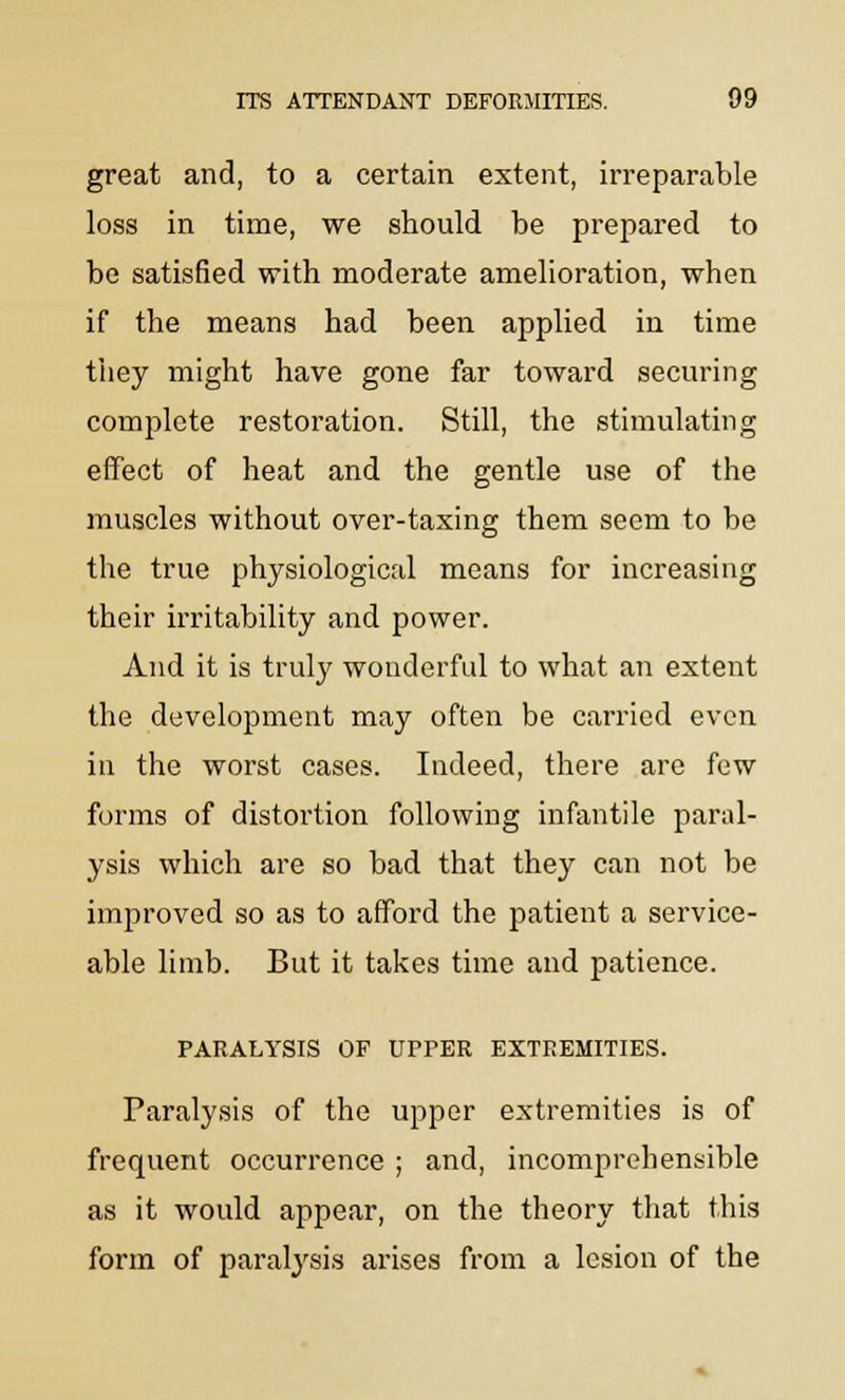 great and, to a certain extent, irreparable loss in time, we should be prepared to be satisfied with moderate amelioration, when if the means had been applied in time they might have gone far toward securing complete restoration. Still, the stimulating effect of heat and the gentle use of the muscles without over-taxing them seem to be the true physiological means for increasing their irritability and power. And it is truly wonderful to what an extent the development may often be carried even in the worst cases. Indeed, there are few forms of distortion following infantile paral- ysis which are so bad that they can not be improved so as to afford the patient a service- able limb. But it takes time and patience. PARALYSIS OF UPPER EXTREMITIES. Paralysis of the upper extremities is of frequent occurrence ; and, incomprehensible as it would appear, on the theory that this form of paralysis arises from a lesion of the