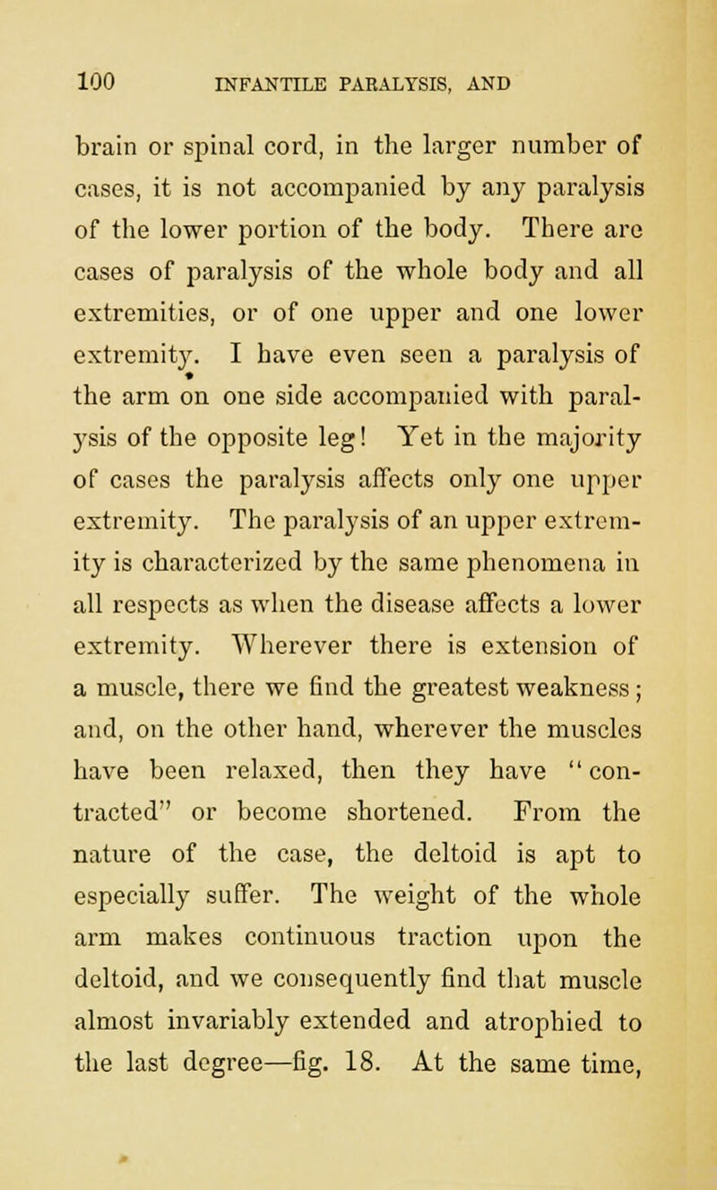 brain or spinal cord, in the larger number of cases, it is not accompanied by any paralysis of the lower portion of the body. There are cases of paralysis of the whole body and all extremities, or of one upper and one lower extremity. I have even seen a paralysis of the arm on one side accompanied with paral- ysis of the opposite leg! Yet in the majority of cases the paralysis affects only one upper extremity. The paralysis of an upper extrem- ity is characterized by the same phenomena in all respects as when the disease affects a lower extremity. Wherever there is extension of a muscle, there we find the greatest weakness ; and, on the other hand, wherever the muscles have been relaxed, then they have  con- tracted or become shortened. From the nature of the case, the deltoid is apt to especially suffer. The weight of the whole arm makes continuous traction upon the deltoid, and we consequently find that muscle almost invariably extended and atrophied to the last degree—fig. 18. At the same time,