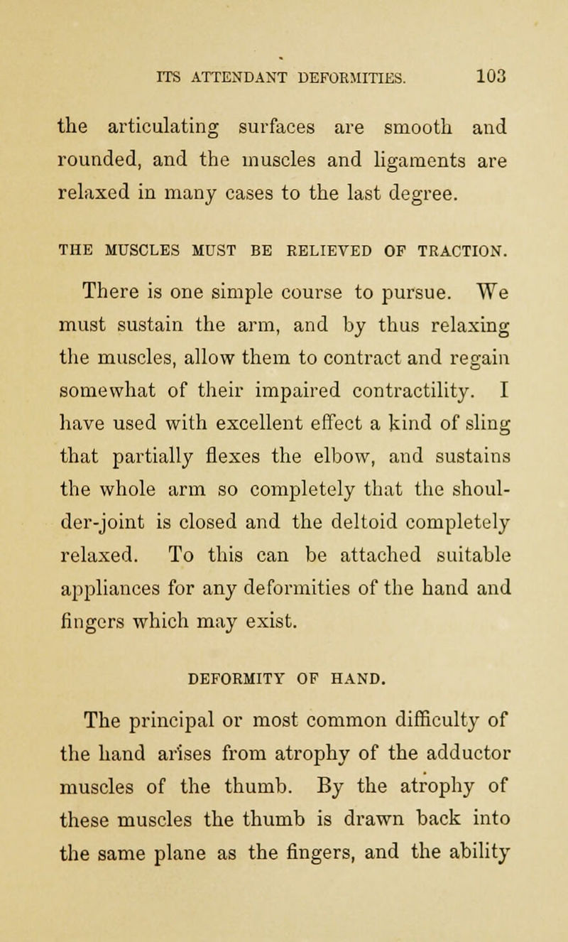 the articulating surfaces are smooth and rounded, and the muscles and ligaments are relaxed in many cases to the last degree. THE MUSCLES MUST BE RELIEVED OF TRACTION. There is one simple course to pursue. We must sustain the arm, and by thus relaxing the muscles, allow them to contract and regain somewhat of their impaired contractility. I have used with excellent effect a kind of sling that partially flexes the elbow, and sustains the whole arm so completely that the shoul- der-joint is closed and the deltoid completely relaxed. To this can be attached suitable appliances for any deformities of the hand and fingers which may exist. DEFORMITY OF HAND. The principal or most common difficulty of the hand arises from atrophy of the adductor muscles of the thumb. By the atrophy of these muscles the thumb is drawn back into the same plane as the fingers, and the ability