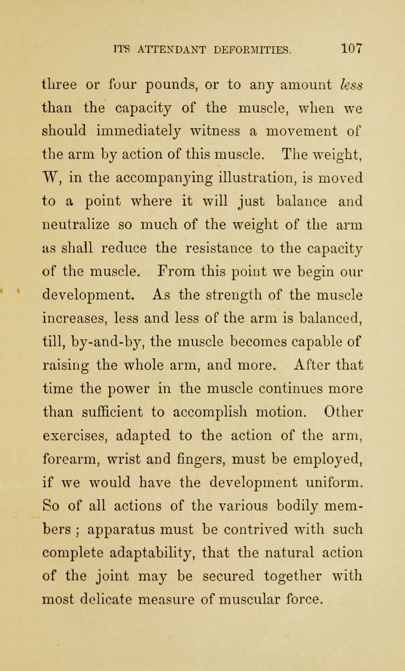 three or four pounds, or to any amount less than the capacity of the muscle, when we should immediately witness a movement of the arm by action of this muscle. The weight, W, in the accompanying illustration, is moved to a point where it will just balance and neutralize so much of the weight of the arm as shall reduce the resistance to the capacity of the muscle. From this point we begin our development. As the strength of the muscle increases, less and less of the arm is balanced, till, by-and-by, the muscle becomes capable of raising the whole arm, and more. After that time the power in the muscle continues more than sufficient to accomplish motion. Other exercises, adapted to the action of the arm, forearm, wrist and fingers, must be employed, if we would have the development uniform. So of all actions of the various bodily mem- bers ; apparatus must be contrived with such complete adaptability, that the natural action of the joint may be secured together with most delicate measure of muscular force.