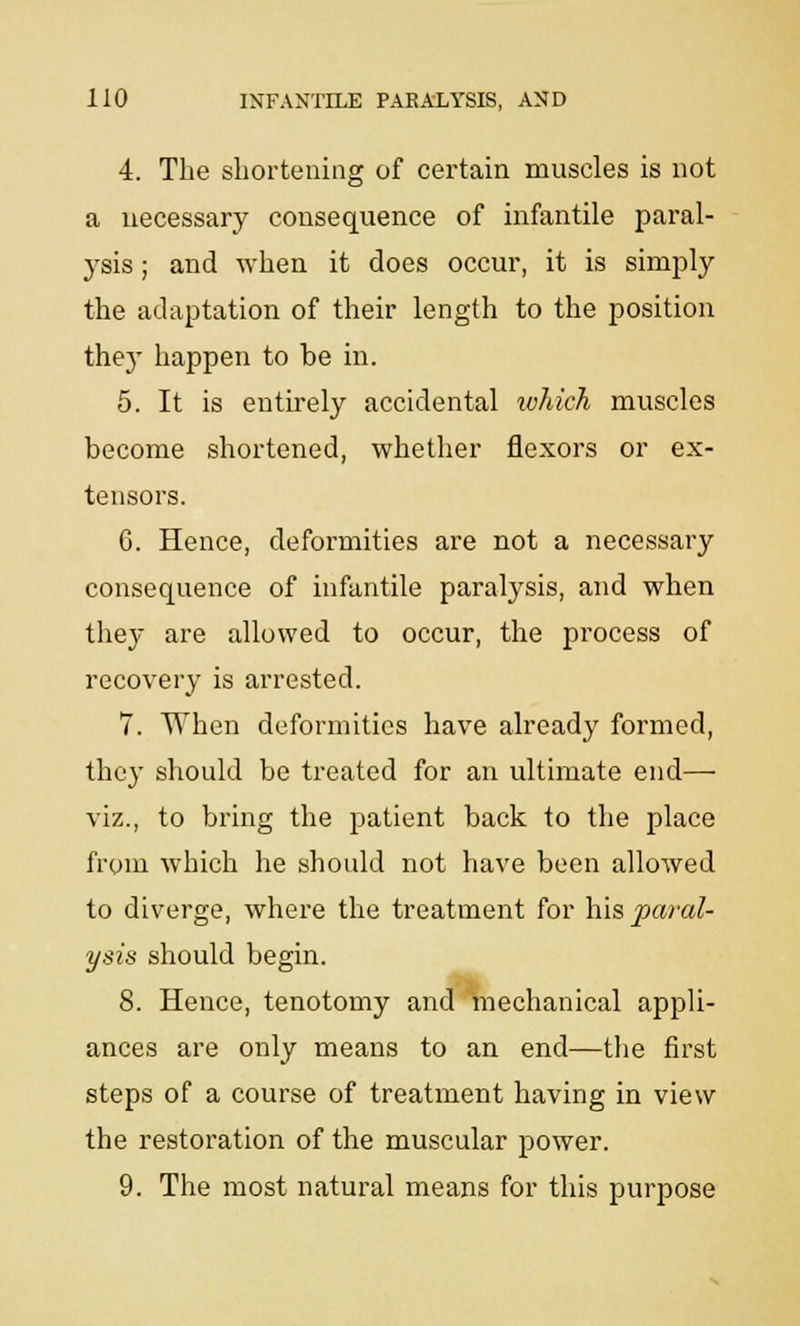 4. The shortening of certain muscles is not a necessary consequence of infantile paral- 3Tsis; and when it does occur, it is simply the adaptation of their length to the position thej- happen to be in. 5. It is entirely accidental which muscles become shortened, whether flexors or ex- tensors. G. Hence, deformities are not a necessary consequence of infantile paralysis, and when they are allowed to occur, the process of recovery is arrested. 7. When deformities have already formed, they should be treated for an ultimate end—■ viz., to bring the patient back to the place from which lie should not have been allowed to diverge, where the treatment for his paral- ysis should begin. 8. Hence, tenotomy and mechanical appli- ances are only means to an end—the first steps of a course of treatment having in view the restoration of the muscular power. 9. The most natural means for this purpose