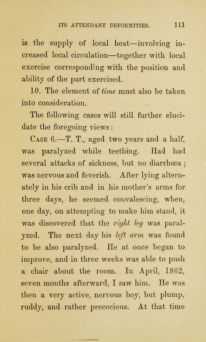 is the supply of local heat—involving in- creased local circulation—together with local exercise corresponding with the position and ability of the part exercised. 10. The element of time must also be taken into consideration. The following cases will still further eluci- date the foregoing views: Case 6.—T. T., aged two years and a half, was paralyzed while teething. Had had several attacks of sickness, but no diarrhoea ; was nervous and feverish. After lying altern- ately in his crib and in his mother's arms for three days, he seemed convalescing, when, one day, on attempting to make him stand, it was discovered that the right leg was paral- yzed. The next day his left arm was found to be also paralyzed. He at once began to improve, and in three weeks was able to push a chair about the room. In April, 1862, seven months afterward, I saw him. He was then a very active, nervous boy, but plump, ruddy, and rather precocious. At that time