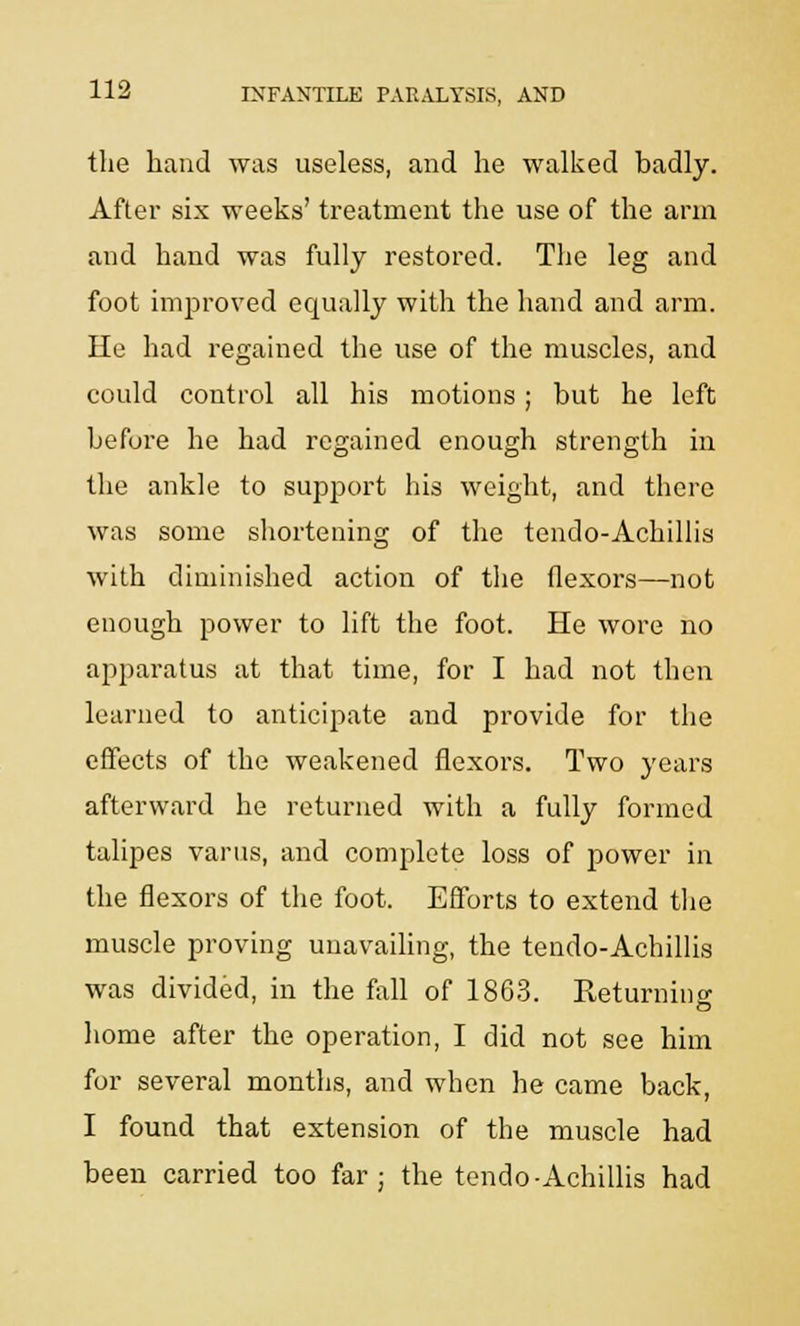 the hand was useless, and he walked hadly. After six weeks' treatment the use of the arm and hand was fully restored. The leg and foot improved equally with the hand and arm. He had regained the use of the muscles, and could control all his motions ; but he left before he had regained enough strength in the ankle to support his weight, and there was some shortening of the tendo-Achillis with diminished action of the flexors—not enough power to lift the foot. He wore no apparatus at that time, for I had not then learned to anticipate and provide for the effects of the weakened flexors. Two years afterward he returned with a fully formed talipes varus, and complete loss of power in the flexors of the foot. Efforts to extend the muscle proving unavailing, the tendo-Achillis was divided, in the fall of 1863. Returning home after the operation, I did not see him for several months, and when he came back, I found that extension of the muscle had been carried too far ; the tendo-Achillis had