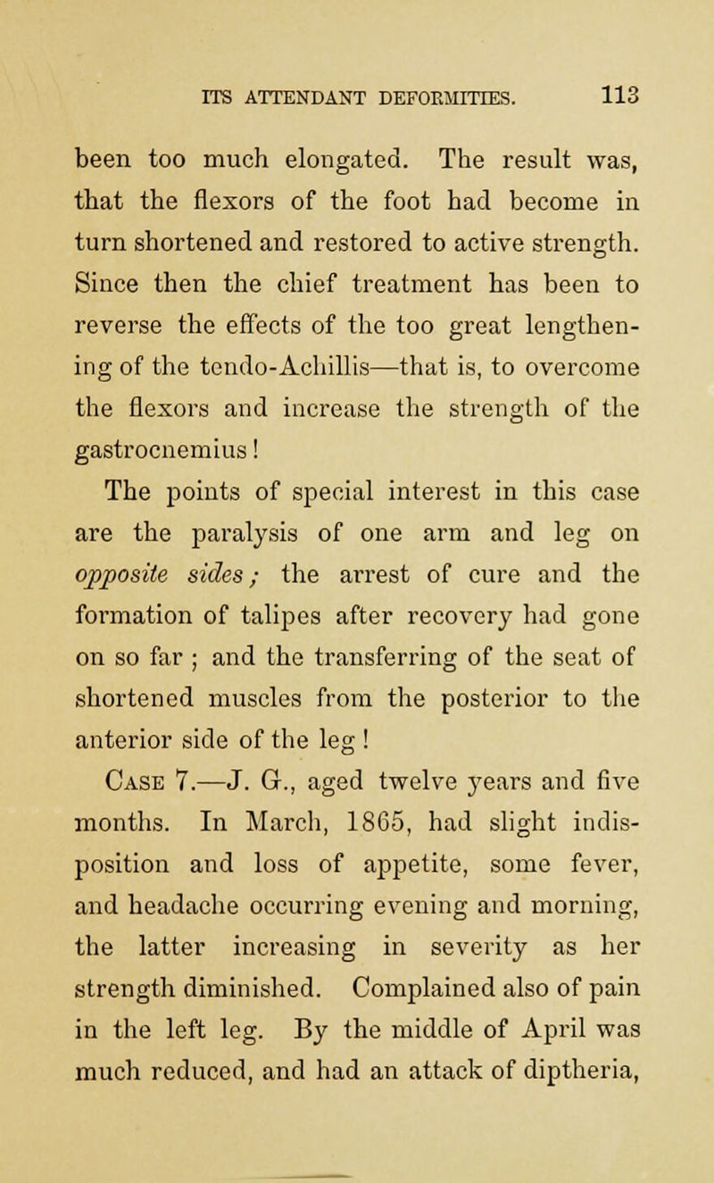 been too much elongated. The result was, that the flexors of the foot had become in turn shortened and restored to active strength. Since then the chief treatment has been to reverse the effects of the too great lengthen- ing of the tendo-Achillis—that is, to overcome the flexors and increase the strength of the gastrocnemius! The points of special interest in this case are the paralysis of one arm and leg on opposite sides; the arrest of cure and the formation of talipes after recovery had gone on so far ; and the transferring of the seat of shortened muscles from the posterior to the anterior side of the leg ! Case 7.—J. G., aged twelve years and five months. In March, 1865, had slight indis- position and loss of appetite, some fever, and headache occurring evening and morning, the latter increasing in severity as her strength diminished. Complained also of pain in the left leg. By the middle of April was much reduced, and had an attack of diptheria,