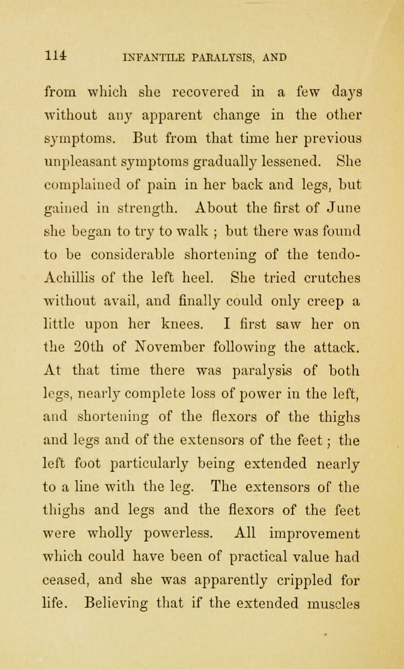 from which she recovered in a few days without any apparent change in the other symptoms. But from that time her previous unpleasant symptoms gradually lessened. She complained of pain in her back and legs, but gained in strength. About the first of June she began to try to walk ; but there was found to be considerable shortening of the tendo- Achillis of the left heel. She tried crutches without avail, and finally could only creep a little upon her knees. I first saw her on the 20th of November following the attack. At that time there was j:>aralysis of both legs, nearly complete loss of power in the left, and shortening of the flexors of the thighs and legs and of the extensors of the feet; the left foot particularly being extended nearly to a line with the leg. The extensors of the thighs and legs and the flexors of the feet were wholly powerless. All improvement which could have been of practical value had ceased, and she was apparently crippled for life. Believing that if the extended muscles