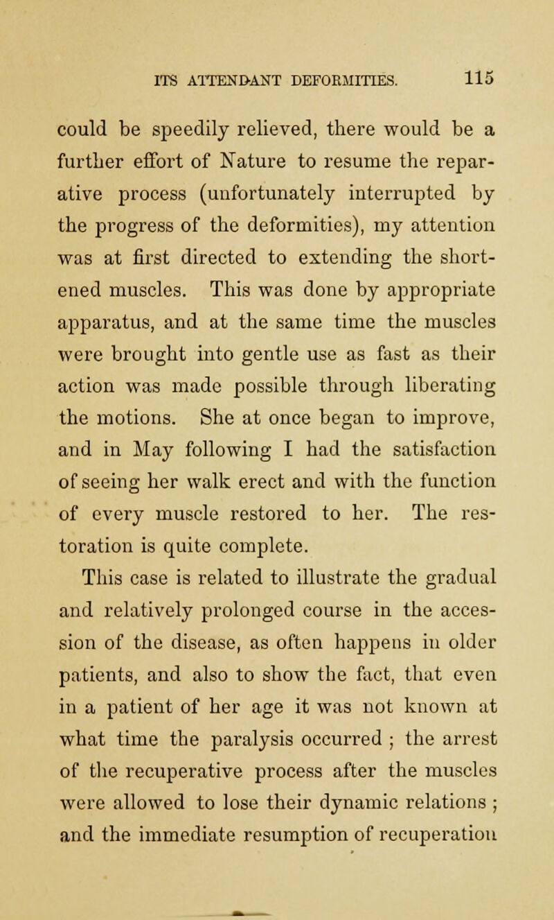 could be speedily relieved, there would be a further effort of Nature to resume the repar- ative process (unfortunately interrupted by the progress of the deformities), my attention was at first directed to extending the short- ened muscles. This was done by appropriate apparatus, and at the same time the muscles were brought into gentle use as fast as their action was made possible through liberating the motions. She at once began to improve, and in May following I had the satisfaction of seeing her walk erect and with the function of every muscle restored to her. The res- toration is quite complete. This case is related to illustrate the gradual and relatively prolonged course in the acces- sion of the disease, as often happens in older patients, and also to show the fact, that even in a patient of her age it was not known at what time the paralysis occurred ; the arrest of the recuperative process after the muscles were allowed to lose their dynamic relations ; and the immediate resumption of recuperation