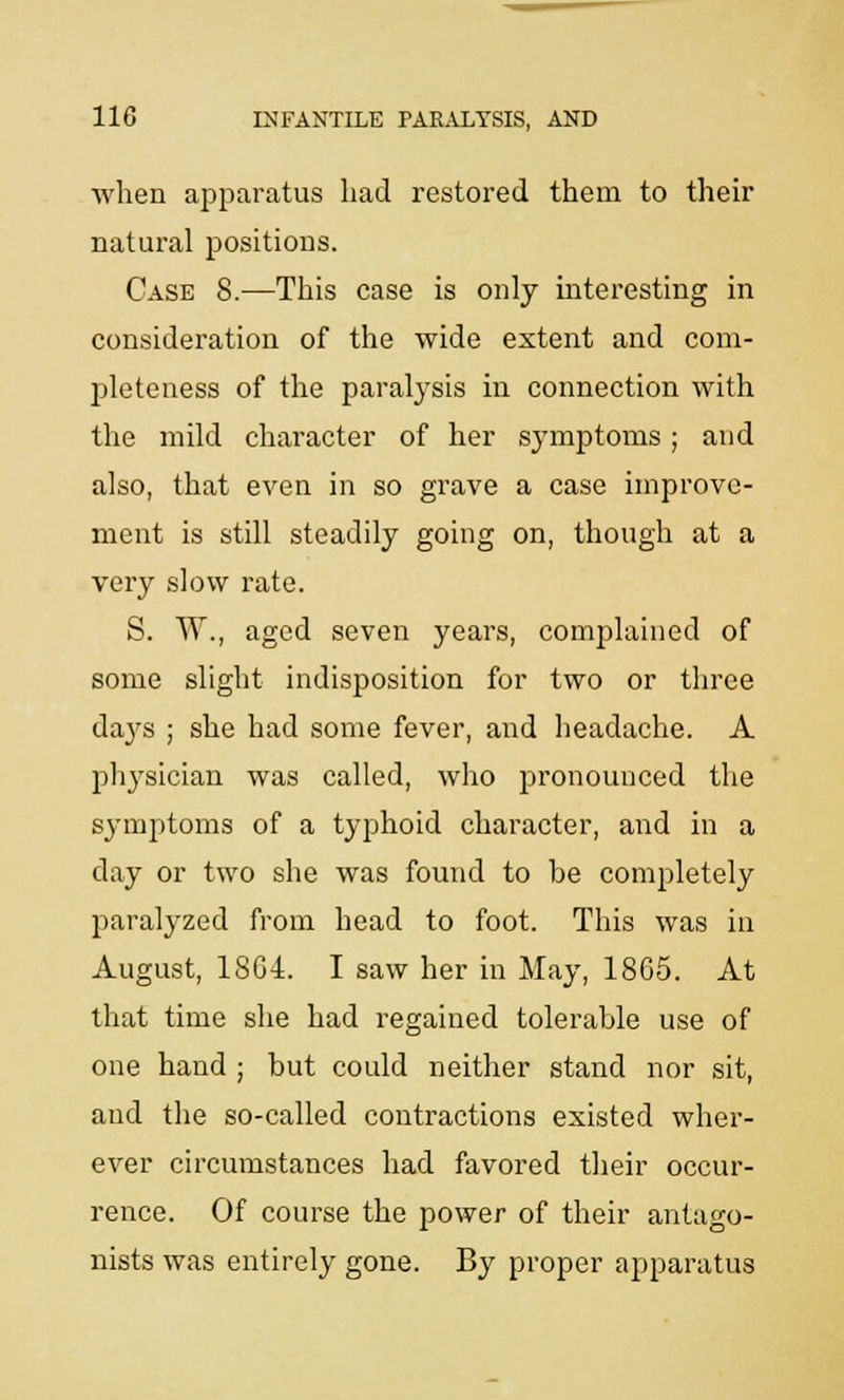 when apparatus had restored them to their natural positions. Case 8.—This case is only interesting in consideration of the wide extent and com- pleteness of the paralysis in connection with the mild character of her symptoms; and also, that even in so grave a case improve- ment is still steadily going on, though at a very slow rate. S. W., aged seven years, complained of some slight indisposition for two or three da}rs ; she had some fever, and headache. A physician was called, who pronounced the symptoms of a typhoid character, and in a day or two she was found to be completely paralyzed from head to foot. This was in August, 18G4. I saw her in May, 1865. At that time she had regained tolerable use of one hand ; but could neither stand nor sit, and the so-called contractions existed wher- ever circumstances had favored their occur- rence. Of course the power of their antago- nists was entirely gone. By proper apparatus