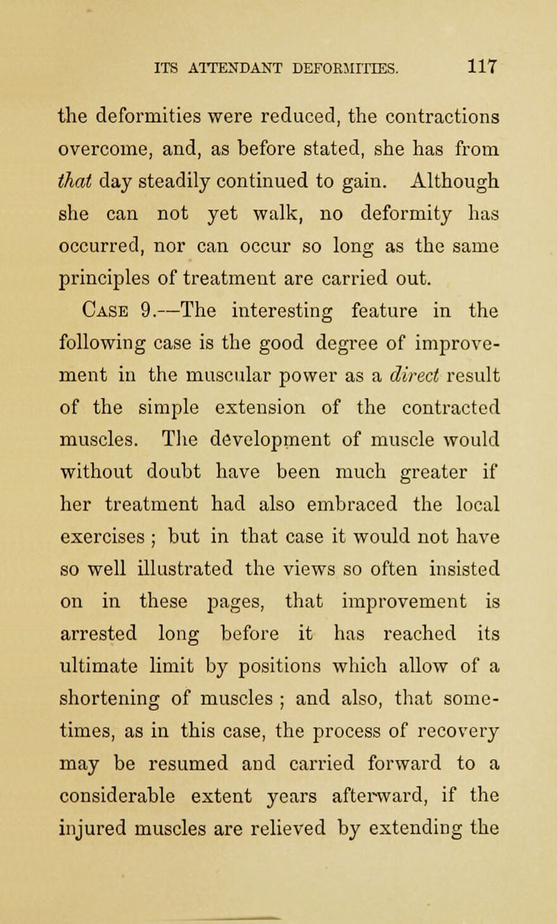 the deformities were reduced, the contractions overcome, and, as before stated, she has from that day steadily continued to gain. Although she can not yet walk, no deformity has occurred, nor can occur so long as the same principles of treatment are carried out. Case 9.—The interesting feature in the following case is the good degree of improve- ment in the muscular power as a direct result of the simple extension of the contracted muscles. The development of muscle would without doubt have been much greater if her treatment had also embraced the local exercises ; but in that case it would not have so well illustrated the views so often insisted on in these pages, that improvement is arrested long before it has reached its ultimate limit by positions which allow of a shortening of muscles ; and also, that some- times, as in this case, the process of recovery may be resumed and carried forward to a considerable extent years afterward, if the injured muscles are relieved by extending the
