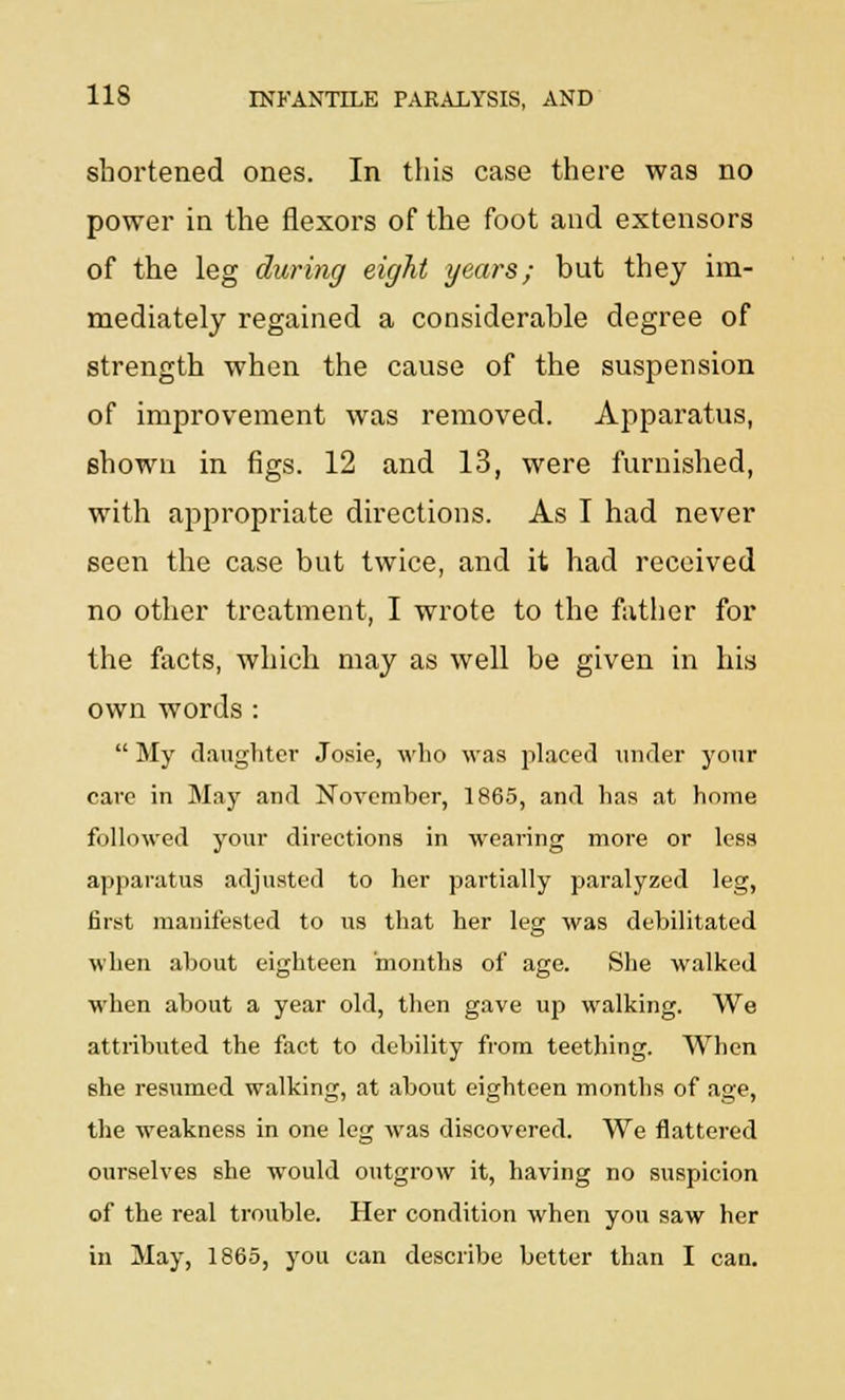 shortened ones. In this case there was no power in the flexors of the foot and extensors of the leg during eight years; but they im- mediately regained a considerable degree of strength when the cause of the suspension of improvement was removed. Apparatus, shown in figs. 12 and 13, were furnished, with appropriate directions. As I had never seen the case but twice, and it had received no other treatment, I wrote to the father for the facts, which may as well be given in his own words : My daughter Josie, who was placed under your care in May and November, 1865, and has at home followed your directions in wearing more or less apparatus adjusted to her partially paralyzed leg, first manifested to us that her leg was debilitated when about eighteen months of age. She walked when about a year old, then gave up walking. We attributed the fact to debility from teething. When she resumed walking, at about eighteen months of age, the weakness in one leg was discovered. We flattered ourselves she would outgrow it, having no suspicion of the real trouble. Her condition when you saw her in May, 1865, you can describe better than I can.