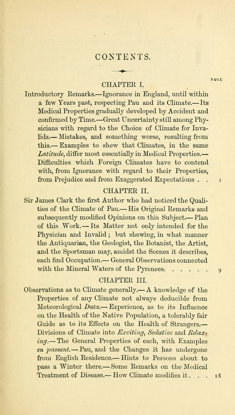 CONTENTS. CHAPTER I. Introductory Remarks.—Ignorance in England, until within a few Years past, respecting Pau and its Climate.— Its Medical Properties gradually developed by Accident and confirmed by Time.—Great Uncertainty still among Phy- sicians with regard to the Choice of Climate for Inva- lids.— Mistakes, and something worse, resulting from this.— Examples to shew that Climates, in the same Latitude, differ most essentially in Medical Properties.— Difficulties which Foreign Climates have to contend with, from Ignorance with regard to their Properties, from Prejudice and from Exaggerated Expectations . . i CHAPTER II. Sir James Clark the first Author who had noticed the Quali- ties of the Climate of Pau.— His Original Remarks and subsequently modified Opinions on this Subject.— Plan of this Work. — Its Matter not only intended for the Physician and Invalid; but shewing, in what manner the Antiquarian, the Geologist, the Botanist, the Artist, and the Sportsman may, amidst the Scenes it describes, each find Occupation.— General Observations connected with the Mineral Waters of the Pyrenees 9 CHAPTER III. Observations as to Climate generally.— A knowledge of the Properties of any Climate not always deducible from Meteorological Data.— Experience, as to its Influence on the Health of the Native Population, a tolerably fair Guide as to its Effects on the Health of Strangers.— Divisions of Climate into Exciting, Sedative and Relax- ing.— The General Properties of each, with Examples en passant. — Pau, and the Changes it has undergone from English Residence.— Hints to Persons about to pass a Winter there.— Some Remarks on the Medical Treatment of Disease.— How Climate modifies it. . . 18