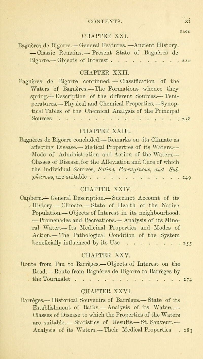 PAGE CHAPTER XXI. Bagneres tie Bigorre.— General Features. —Ancient History. — Classic Remains. — Present State of Bagneres de Bigorre.— Objects of Interest 220 CHAPTER XXII. Bagneres de Bigorre continued. — Classification of the Waters of Bagneres.— The Formations whence they spring.— Description of the different Sources.— Tem- peratures.— Physical and Chemical Properties.—Synop- tical Tables of the Chemical Analysis of the Principal Sources 238 CHAPTER XXIII. Bagneres de Bigorre concluded.— Remarks on its Climate as affecting Disease.— Medical Properties of its Waters.— Mode of Administration and Action of the Waters.— Classes of Disease, for the Alleviation and Cure of which the individual Sources, Saline, Ferruginous, and Sul- phurous, are suitable 249 CHAPTER XXIV. Capbern.— General Description.— Succinct Account of its History.— Climate.—State of Health of the Native Population.— Objects of Interest in its neighbourhood. — Promenades and Recreations.— Analysis of its Mine- ral Water.— Its Medicinal Properties and Modes of Action.— The Pathological Condition of the System beneficially influenced by its Use 255 CHAPTER XXV. Route from Pau to Barreges.— Objects of Interest on the Road.— Route from Bagneres de Bigorre to Barreges by the Tourmalet 274 CHAPTER XXVI. Barrdges.— Historical Souvenirs of Barrages.— State of its Establishment of Baths.— Analysis of its Waters.— Classes of Disease to which the Properties of the Waters are suitable. — Statistics of Results.— St. Sauveur. — Analysis of its Waters.— Their Medical Properties . 283