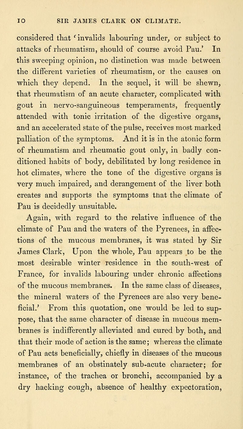 considered that e invalids labouring under, or subject to attacks of rheumatism, should of course avoid Pau.' In this sweeping opinion, no distinction was made between the different varieties of rheumatism, or the causes on which they depend. In the sequel, it will be shewn, that rheumatism of an acute character, complicated with gout in nervo-sanguineous temperaments, frequently attended with tonic irritation of the digestive organs, and an accelerated state of the pulse, receives most marked palliation of the symptoms. And it is in the atonic form of rheumatism and rheumatic gout only, in badly con- ditioned habits of body, debilitated by long residence in hot climates, where the tone of the digestive organs is very much impaired, and derangement of the liver both creates and supports the symptoms that the climate of Pau is decidedly unsuitable. Again, with regard to the relative influence of the climate of Pau and the waters of the Pyrenees, in affec- tions of the mucous membranes, it was stated by Sir James Clark, Upon the whole, Pau appears to be the most desirable winter residence in the south-west of France, for invalids labouring under chronic affections of the mucous membranes. In the same class of diseases, the mineral waters of the Pyrenees are also very bene- ficial/ From this quotation, one would be led to sup- pose, that the same character of disease in mucous mem- branes is indifferently alleviated and cured by both, and that their mode of action is the same; whereas the climate of Pau acts beneficially, chiefly in diseases of the mucous membranes of an obstinately sub-acute character; for instance, of the trachea or bronchi, accompanied by a dry hacking cough, absence of healthy expectoration,