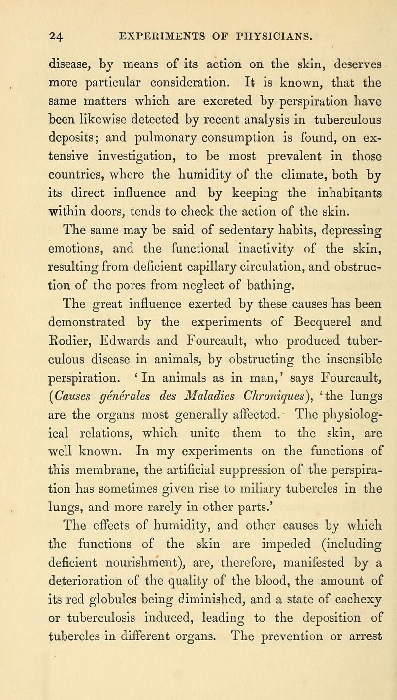 disease, by means of its action on the skin, deserves more particular consideration. It is known, that the same matters which are excreted by perspiration have been likewise detected by recent analysis in tuberculous deposits; and pulmonary consumption is found, on ex- tensive investigation, to be most prevalent in those countries, where the humidity of the climate, both by its direct influence and by keeping the inhabitants within doors, tends to check the action of the skin. The same may be said of sedentary habits, depressing emotions, and the functional inactivity of the skin, resulting from deficient capillary circulation, and obstruc- tion of the pores from neglect of bathing. The great influence exerted by these causes has been demonstrated by the experiments of Becquerel and Eodier, Edwards and Fourcault, who produced tuber- culous disease in animals, by obstructing the insensible perspiration. 'In animals as in man,' says Fourcault, (Causes generates des Maladies Chroniques), 'the lungs are the organs most generally affected. ■ The physiolog- ical relations, which unite them to the skin, are well known. In my experiments on the functions of this membrane, the artificial suppression of the perspira- tion has sometimes given rise to miliary tubercles in the lungs, and more rarely in other parts.' The effects of humidity, and other causes by which the functions of the skin are impeded (including deficient nourishment), are, therefore, manifested by a deterioration of the quality of the blood, the amount of its red globules being diminished, and a state of cachexy or tuberculosis induced, leading to the deposition of tubercles in different organs. The prevention or arrest