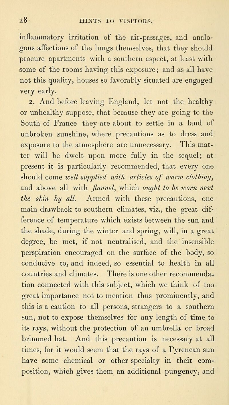 inflammatory irritation of the air-passages, and analo- gous affections of the lungs themselves, that they should procure apartments with a southern aspect, at least with some of the rooms having this exposure; and as all have not this quality, houses so favorably situated are engaged very early. 2. And before leaving England, let not the healthy or unhealthy suppose, that because they are going to the South of France they are about to settle in a land of unbroken sunshine, where precautions as to dress and exposure to the atmosphere are unnecessary. This mat- ter will be dwelt upon more fully in the sequel; at present it is particularly recommended, that every one should come well supplied ivith articles of warm clothing, and above all with flannel, which ought to be worn next the skin by all. Armed with these precautions, one main drawback to southern climates, viz., the great dif- ference of temperature which exists between the sun and the shade, during the winter and spring, will, in a great degree, be met, if not neutralised, and the insensible perspiration encouraged on the surface of the body, so conducive to, and indeed, so essential to health in all countries and climates. There is one other recommenda- tion connected with this subject, which we think of too great importance not to mention thus prominently, and this is a caution to all persons, strangers to a southern sun, not to expose themselves for any length of time to its rays, without the protection of an umbrella or broad brimmed hat. And this precaution is necessary at all times, for it would seem that the rays of a Pyrenean sun have some chemical or other specialty in their com- position, which gives them an additional pungency, and