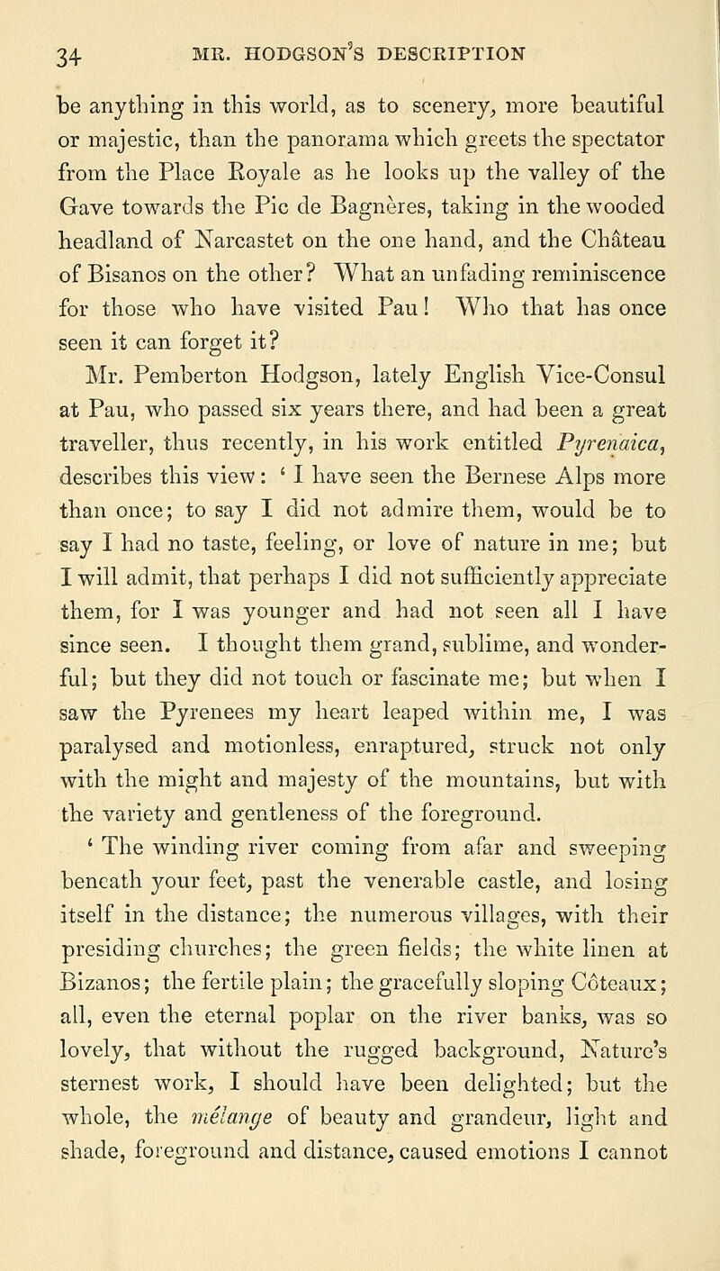 be anything in this world, as to scenery, more beautiful or majestic, than the panorama which greets the spectator from the Place Eoyale as he looks up the valley of the Gave towards the Pic de Bagneres, taking in the wooded headland of Narcastet on the one hand, and the Chateau of Bisanos on the other? What an unfading reminiscence for those who have visited Pau! Who that has once seen it can forget it? Mr. Pemberton Hodgson, lately English Vice-Consul at Pau, who passed six years there, and had been a great traveller, thus recently, in his work entitled Pyrenaica, describes this view: i I have seen the Bernese Alps more than once; to say I did not admire them, would be to say I had no taste, feeling, or love of nature in me; but I will admit, that perhaps I did not sufficiently appreciate them, for I was younger and had not seen all I have since seen. I thought them grand, sublime, and wonder- ful ; but they did not touch or fascinate me; but when I saw the Pyrenees my heart leaped within me, I was paralysed and motionless, enraptured, struck not only with the might and majesty of the mountains, but with the variety and gentleness of the foreground. ' The winding river coming from afar and sweeping beneath your feet, past the venerable castle, and losing itself in the distance; the numerous villages, with their presiding churches; the green fields; the white linen at Bizanos; the fertile plain; the gracefully sloping Coteaux; all, even the eternal poplar on the river banks, was so lovely, that without the rugged background, Nature's sternest work, I should have been delighted; but the whole, the melange of beauty and grandeur, light and shade, foreground and distance, caused emotions I cannot