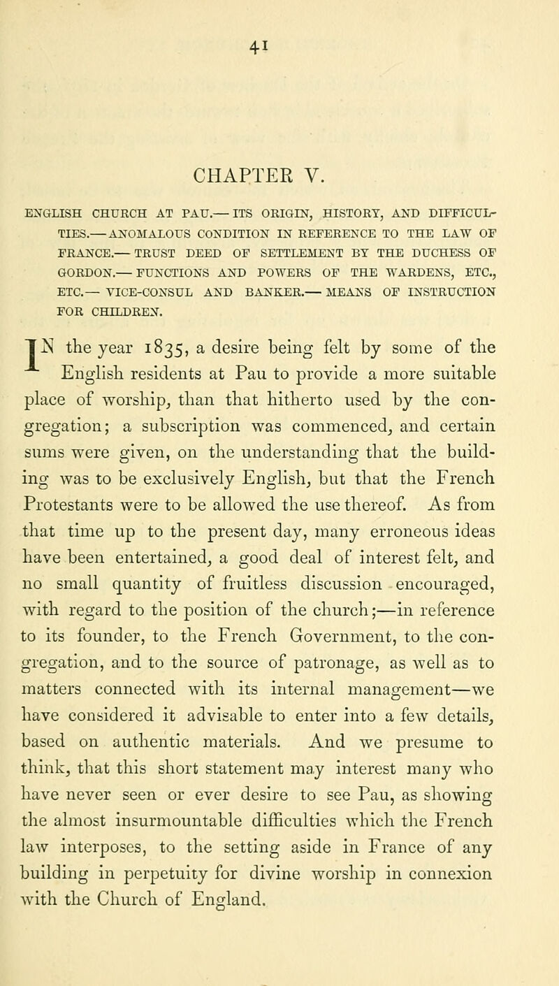 CHAPTER V. ENGLISH CHURCH AT PAU.— ITS ORIGIN, HISTORY, AND DIFFICUL- TIES.— ANOMALOUS CONDITION IN REFERENCE TO THE LAW OF FRANCE.— TRUST DEED OF SETTLEMENT BY THE DUCHESS OF GORDON.— FUNCTIONS AND POWERS OF THE WARDENS, ETC., ETC.— VICE-CONSUL AND BANKER.— MEANS OF INSTRUCTION FOR CHILDREN. TjS the year 1835, a desire being felt by some of the English residents at Pau to provide a more suitable place of worship, than that hitherto used by the con- gregation; a subscription was commenced, and certain sums were given, on the understanding that the build- ing was to be exclusively English, but that the French Protestants were to be allowed the use thereof. As from that time up to the present day, many erroneous ideas have been entertained, a good deal of interest felt, and no small quantity of fruitless discussion encouraged, with regard to the position of the church;—in reference to its founder, to the French Government, to the con- gregation, and to the source of patronage, as well as to matters connected with its internal management—we have considered it advisable to enter into a few details, based on authentic materials. And we presume to think, that this short statement may interest many who have never seen or ever desire to see Pau, as showing the almost insurmountable difficulties which the French law interposes, to the setting aside in France of any building in perpetuity for divine worship in connexion with the Church of England.