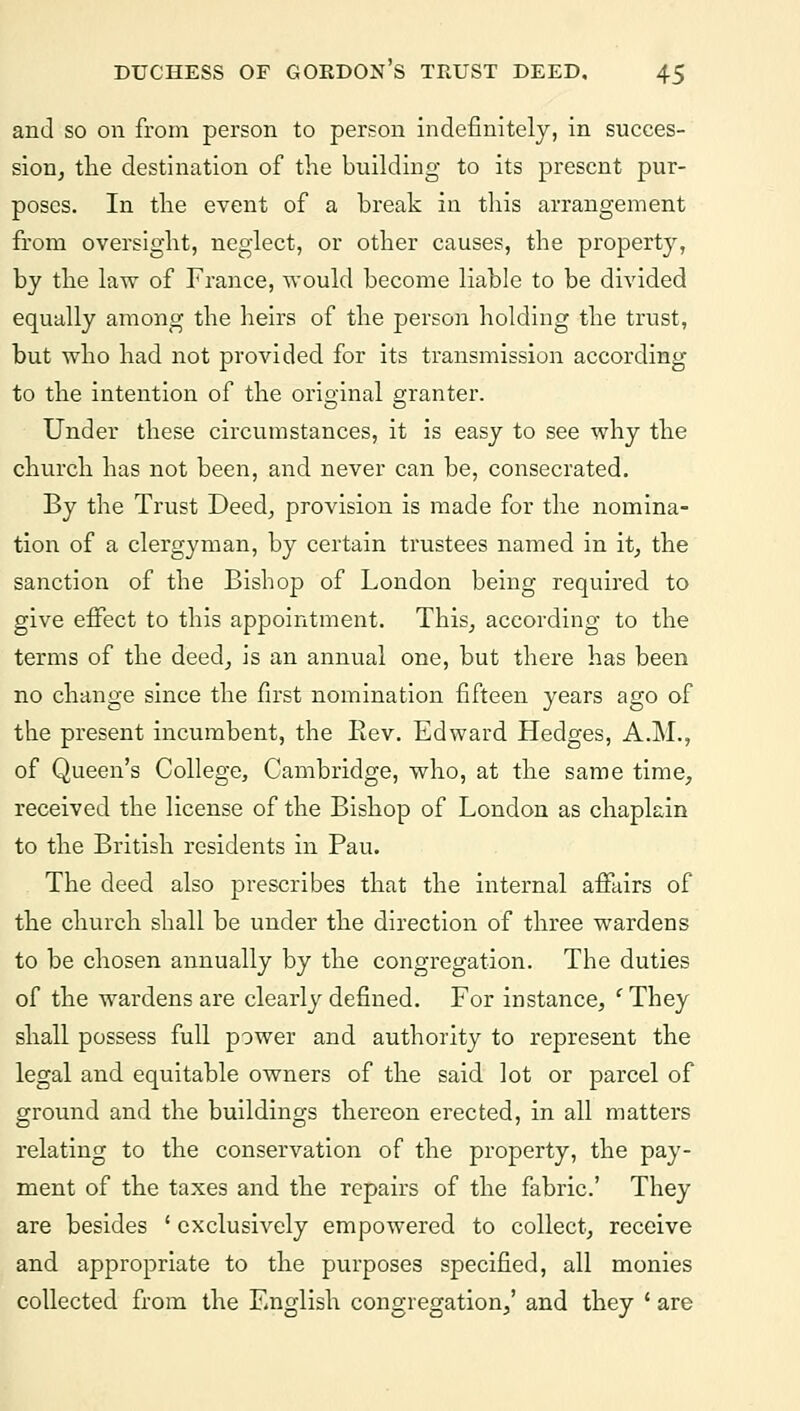and so on from person to person indefinitely, in succes- sion, the destination of the building to its present pur- poses. In the event of a break in this arrangement from oversight, neglect, or other causes, the property, by the law of France, would become liable to be divided equally among the heirs of the person holding the trust, but who had not provided for its transmission according to the intention of the original granter. Under these circumstances, it is easy to see why the church has not been, and never can be, consecrated. By the Trust Deed, provision is made for the nomina- tion of a clergyman, by certain trustees named in it, the sanction of the Bishop of London being required to give effect to this appointment. This, according to the terms of the deed, is an annual one, but there has been no change since the first nomination fifteen years ago of the present incumbent, the Ilev. Edward Hedges, A.M., of Queen's College, Cambridge, who, at the same time, received the license of the Bishop of London as chaplain to the British residents in Pau. The deed also prescribes that the internal affairs of the church shall be under the direction of three wardens to be chosen annually by the congregation. The duties of the wardens are clearly defined. For instance, 'They shall possess full power and authority to represent the legal and equitable owners of the said lot or parcel of ground and the buildings thereon erected, in all matters relating to the conservation of the property, the pay- ment of the taxes and the repairs of the fabric' They are besides ' exclusively empowered to collect, receive and appropriate to the purposes specified, all monies collected from the English congregation,' and they ' are