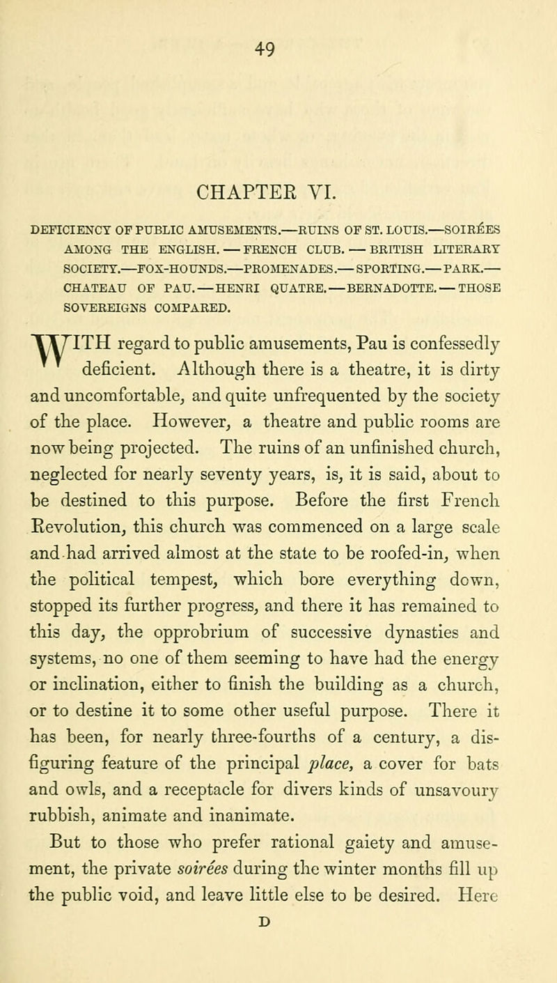 CHAPTER VI. DEFICIENCY OF PUBLIC AMUSEMENTS.—RUINS OF ST. LOUIS.—SOIREES AMONG THE ENGLISH. — FRENCH CLUB. — BRITISH LITERARY SOCIETY.—FOX-HOUNDS.—PROMENADES.— SPORTING.— PARK.— CHATEAU OF PAU. — HENRI QUATRE. — BERNADOTTE. — THOSE SOVEREIGNS COMPARED. TT7TTH regard to public amusements, Pau is confessedly deficient. Although there is a theatre, it is dirty and uncomfortable, and quite unfrequented by the society of the place. However, a theatre and public rooms are now being projected. The ruins of an unfinished church, neglected for nearly seventy years, is, it is said, about to be destined to this purpose. Before the first French Revolution, this church was commenced on a large scale and had arrived almost at the state to be roofed-in, when the political tempest, which bore everything down, stopped its further progress, and there it has remained to this day, the opprobrium of successive dynasties and systems, no one of them seeming to have had the energy or inclination, either to finish the building as a church, or to destine it to some other useful purpose. There it has been, for nearly three-fourths of a century, a dis- figuring feature of the principal place, a cover for bats and owls, and a receptacle for divers kinds of unsavoury rubbish, animate and inanimate. But to those who prefer rational gaiety and amuse- ment, the private soirees during the winter months fill up the public void, and leave little else to be desired. Here D