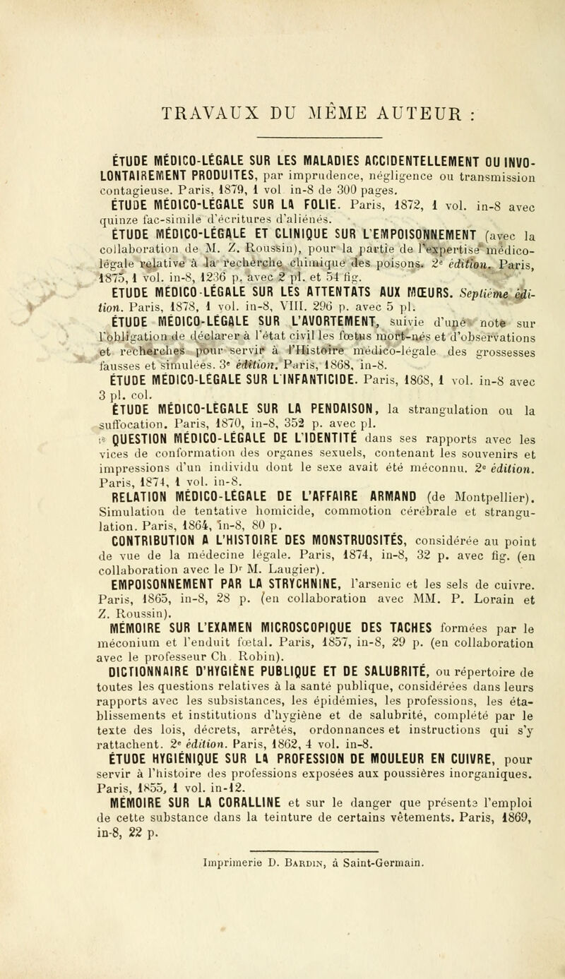TRAVAUX DU MEME AUTEUR ÉTUDE MÉDICO-LÉGALE SUR LES MALADIES ACCIDENTELLEMENT OU INVO- LONTAIREMENT PRODUITES, par imprudence, négligence ou transmission contagieuse. Paris, 1879, 1 vol in-8 de 300 pages. ÉTUDE MÉOICO-LÉGALE SUR LA FOLIE. Paris, 1872, 1 vol. in-8 avec quinze fac-similé d'écritures d'aliénés. ÉTUDE MÉDICO-LÉGALE ET CLINIQUE SUR L'EMPOISONNEMENT (avec la collaboration de M. Z. Roussin), pour la partie de l'expertise*' médico- légale relative à la recherche chimique des poisons. 2e édition. Paris, 1875, 1 vol. in-8, 1236 p. avec 2 pi. et 54 ng. ETUDE MÉDICO-LÉGALE SUR LES ATTENTATS AUX MŒURS. Septième édi- tion. Paris, 1878, 1 vol. in-8, VIII. 296 p. avec 5 pi. ÉTUDE MÉDICO-LÉGALE SUR L'AVORTEMENT, suivie d'une note sur l'obligation de déclarer à l'état civil les fœtus mort-nés et d'observations et recherches pour servir à l'Histoire médico-légale des grossesses fausses et simulées. 3e édition. Paris, 1868, in-8. ÉTUDE MÉDICO-LÉGALE SUR L INFANTICIDE. Paris, 186S, 1 vol. in-8 avec 3 pi. col. ÉTUDE MÉDICO-LÉGALE SUR LA PENDAISON, la strangulation ou la suffocation. Paris, 1870, in-8, 352 p. avec pi. :< QUESTION MÉDICO-LÉGALE DE L'IDENTITÉ dans ses rapports avec les vices de conformation des organes sexuels, contenant les souvenirs et impressions d'un individu dont le sexe avait été méconnu. 2e édition. Paris, 1874, 1 vol. in-8. RELATION MÉDICO-LÉGALE DE L'AFFAIRE ARMAND (de Montpellier). Simulation de tentative homicide, commotion cérébrale et strangu- lation. Paris, 1864, în-8, 80 p. CONTRIBUTION A L'HISTOIRE DES MONSTRUOSITÉS, considérée au point de vue de la médecine légale. Paris, 1874, in-8, 32 p. avec fig. (en collaboration avec le Dr M. Laugier). EMPOISONNEMENT PAR LA STRYCHNINE, l'arsenic et les sels de cuivre. Paris, 1865, in-8, 28 p. (en collaboration avec MM. P. Lorain et Z. Roussin). MÉMOIRE SUR L'EXAMEN MICROSCOPIQUE DES TACHES formées par le méconium et l'enduit fœtal. Paris, 1857, in-8, 29 p. (en collaboration avec le professeur Ch Robin). DICTIONNAIRE D'HYGIÈNE PUBLIQUE ET DE SALUBRITÉ, ou répertoire de toutes les questions relatives à la santé publique, considérées dans leurs rapports avec les subsistances, les épidémies, les professions, les éta- blissements et institutions d'hygiène et de salubrité, complété par le texte des lois, décrets, arrêtés, ordonnances et instructions qui s'y rattachent. 2e édition. Paris, 1862, 4 vol. in-8. ÉTUOE HYGIÉNIQUE SUR LA PROFESSION DE MOULEUR EN CUIVRE, pour servir à l'histoire des professions exposées aux poussières inorganiques. Paris, 1855, 1 vol. in-12. MÉMOIRE SUR LA CORALLINE et sur le danger que présents l'emploi de cette substance dans la teinture de certains vêtements. Paris, 1869, in-8, 22 p. Imprimerie D. Bardin, à Saint-Germain.