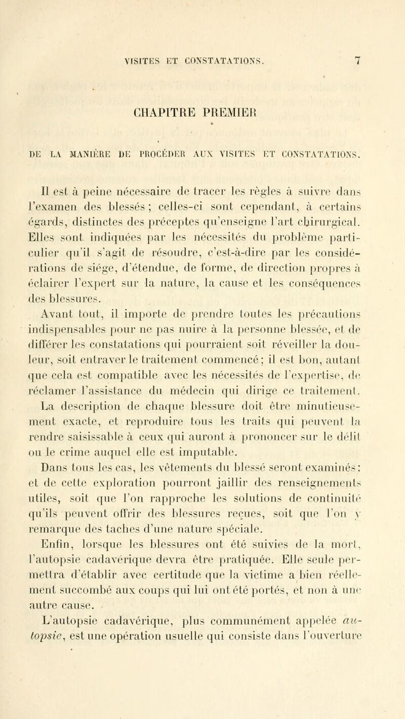 CHAPITRE PHEMIEli DE LA MANIERE DE PROCÉDER AUX VISITES ET CONSTATATIONS. Il est à peine nécessaire de tracer les règles à suivre dans l'examen des blessés; celles-ci sont cependant, à certains égards, distinctes des préceptes qu'enseigne l'art chirurgical. Elles sont indiquées par les nécessités du problème parti- culier qu'il s'agit de résoudre, c'est-à-dire par les considé- rations de siège, d'étendue, de forme, de direction propres à éclairer l'expert sur la nature, la cause et les conséquences des blessures. Avant tout, il importe de prendre toutes les précautions indispensables pour ne pas nuire à la personne blessée, et de différer les constatations qui pourraient soit réveiller la dou- leur, soit entraver le traitement commencé; il est bon, autant que cela est compatible avec les nécessités de l'expertise, de réclamer l'assistance du médecin qui dirige ce traitement. La description de chaque blessure doit être minutieuse- ment exacte, et reproduire tous les traits qui peuvent la rendre saisissable à ceux qui auront à prononcer sur le délit ou le crime auquel elle est imputable. Dans tous les cas, les vêtements du blessé seront examinés: et de cette exploration pourront jaillir des renseignements utiles, soit que l'on rapproche les solutions de continuité qu'ils peuvent offrir des blessures reçues, soit que l'on y remarque des taches d'une nature spéciale. Enfin, lorsque les blessures ont été suivies de la mort, l'autopsie cadavérique devra être pratiquée. Elle seule per- mettra d'établir avec certitude que la victime a bien réelle- ment succombé aux coups qui lui ont été portés, et non à une autre cause. L'autopsie cadavérique, plus communément appelée au- topsie, est une opération usuelle qui consiste dans l'ouverture