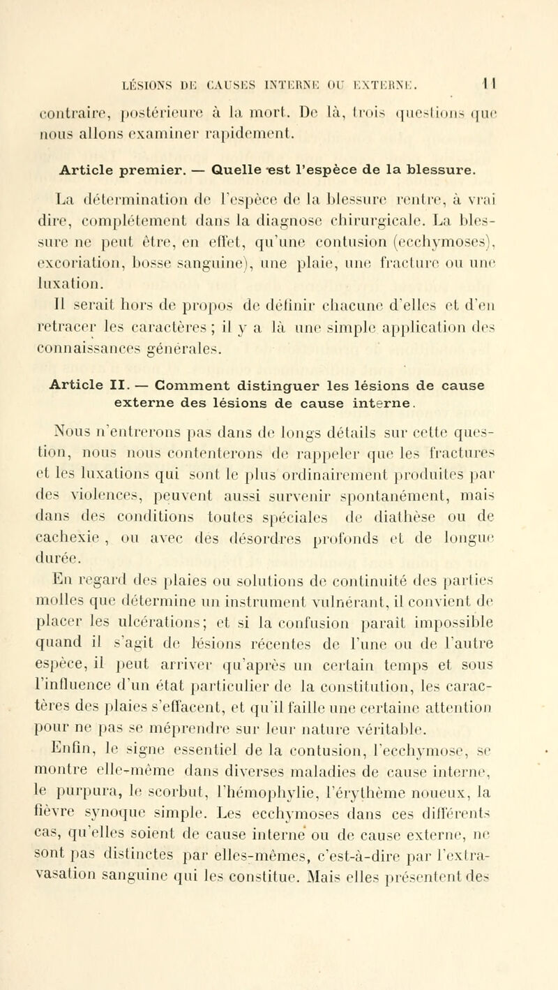 contraire, postérieure à la mort. De là, trois questions que nous allons examiner rapidement. Article premier. — Quelle est l'espèce de la blessure. La détermination de l'espèce de la blessure rentre, à vrai dire, complètement dans la diagnose chirurgicale. La bles- sure ne peut être, en effet, qu'une contusion (ecchymoses), excoriation, bosse sanguine), une plaie, une fracture ou une luxation. Il serait hors de propos de définir chacune d'elles et d'en retracer les caractères; il y a là une simple application de- connaissances générales. Article II. — Comment distinguer les lésions de cause externe des lésions de cause interne. Nous n'entrerons pas dans de longs détails sur cette ques- tion, nous nous contenterons de rappeler que les fractures et les luxations qui sont le plus ordinairement produites par des violences, peuvent aussi survenir spontanément, mais dans des conditions toutes spéciales de diathèse ou de cachexie , ou avec des désordres profonds et de longue durée. En regard des plaies ou solutions de continuité des parties molles que détermine un instrument vulnérant, il convient de placer les ulcérations ; et si la confusion paraît impossihle quand il s'agit de lésions récentes de l'une ou de l'autre espèce, il peut arriver qu'après un certain temps et sous l'influence d'un état particulier de la constitution, les carac- tères des plaies s'effacent, et qu'il faille une certaine attention pour ne pas se méprendre sur leur nature véritable. Enfin, le signe essentiel de la contusion, l'ecchymose, se montre elle-même dans diverses maladies de cause interne, le purpura, le scorbut, l'hémophylie, l'érythème noueux, la fièvre synoque simple. Les ecchymoses dans ces différents cas, qu'elles soient de cause interné ou de cause externe, ne sont pas distinctes par elles-mêmes, c'est-à-dire par l'extra- vasation sanguine qui les constitue. Mais elles présentent des