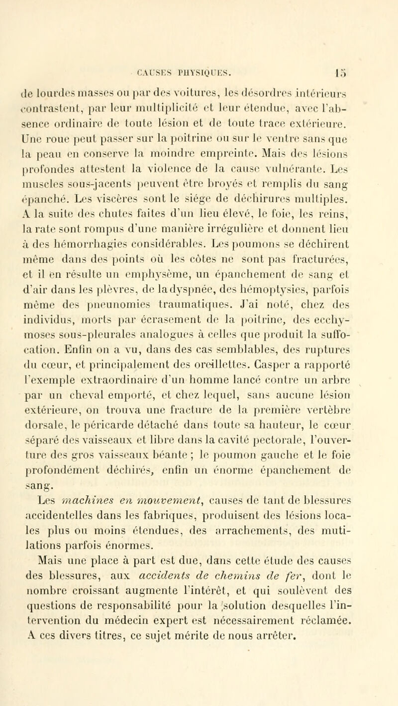 de lourdes masses ou par dos voitures, les désordres intérieurs contrastent, par leur multiplicité et leur étendue, avec l'ab- sence ordinaire de toute lésion et de toute trace extérieure. Une roue peut passer sur la poitrine ou sur le ventre sans que la peau en conserve la moindre empreinte. Mais des lésions profondes attestent la violence de la cause vulnéranto. Los muscles sous-jacents peuvent être broyés et remplis du sang épanché. Les viscères sont le siège de déchirures multiples. A la suite des chutes faites d'un lieu élevé, le foie, les reins, la rate sont rompus d'une manière irrégulière et donnent lieu à des hémorrbagies considérables. Les poumons se déchirent même dans des points où les côtes ne sont pas fracturées, et il en résulte un emphysème, un épanchement de sang et d'air dans les plèvres, de la dyspnée, des hémoptysies, parfois même des pneunomies traumatiques. J'ai noté, chez des individus, morts par écrasement de la poitrine, des ecchy- moses sous-pleurales analogues à celles que produit la suffo- cation. Enfin on a vu, dans des cas semblables, des ruptures du cœur, et principalement des oreillettes. Gasper a rapporté l'exemple extraordinaire d'un homme lancé contre un arbre par un cheval emporté, et chez lequel, sans aucune lésion extérieure, on trouva une fracture de la première vertèbre dorsale, le péricarde détaché dans toute sa hauteur, le cœur séparé des vaisseaux et libre dans la cavité pectorale, l'ouver- ture des gros vaisseaux béante ; le poumon gauche et le foie profondément déchirés, enfin un énorme épanchement de sang. Les machines en mouvement, causes de tant de blessures accidentelles dans les fabriques, produisent des lésions loca- les plus ou moins étendues, des arrachements, des muti- lations parfois énormes. Mais une place à part est due, dans cette étude des causes des blessures, aux accidents de chemins de fer, dont le nombre croissant augmente l'intérêt, et qui soulèvent des questions de responsabilité pour la [solution desquelles l'in- tervention du médecin expert est nécessairement réclamée. A ces divers titres, ce sujet mérite de nous arrêter.