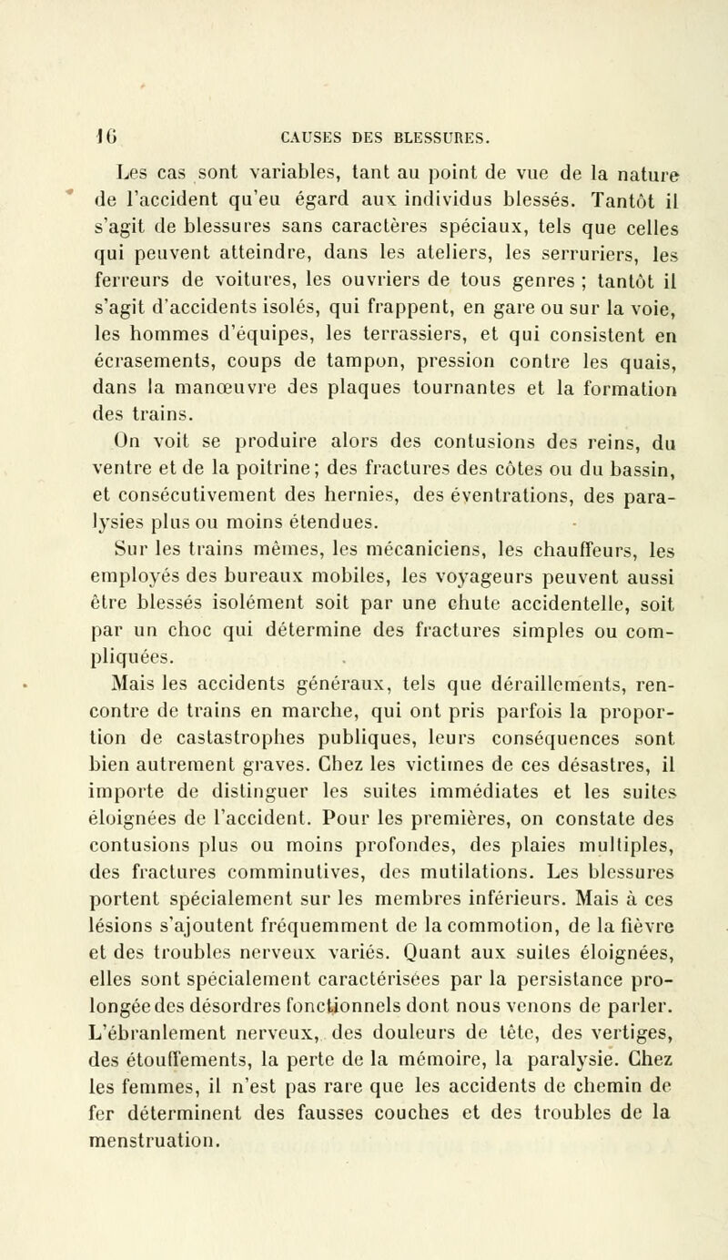 Les cas sont variables, tant au point de vue de la nature de l'accident qu'eu égard aux individus blessés. Tantôt il s'agit de blessures sans caractères spéciaux, tels que celles qui peuvent atteindre, dans les ateliers, les serruriers, les terreurs de voitures, les ouvriers de tous genres ; tantôt il s'agit d'accidents isolés, qui frappent, en gare ou sur la voie, les hommes d'équipes, les terrassiers, et qui consistent en écrasements, coups de tampon, pression contre les quais, dans la manœuvre des plaques tournantes et la formation des trains. Un voit se produire alors des contusions des reins, du ventre et de la poitrine; des fractures des côtes ou du bassin, et consécutivement des hernies, des éventrations, des para- lysies plus ou moins étendues. Sur les trains mêmes, les mécaniciens, les chauffeurs, les employés des bureaux mobiles, les voyageurs peuvent aussi être blessés isolément soit par une chute accidentelle, soit par un choc qui détermine des fractures simples ou com- pliquées. Mais les accidents généraux, tels que déraillements, ren- contre de trains en marche, qui ont pris parfois la propor- tion de castastrophes publiques, leurs conséquences sont bien autrement graves. Chez les victimes de ces désastres, il importe de distinguer les suites immédiates et les suites éloignées de l'accident. Pour les premières, on constate des contusions plus ou moins profondes, des plaies multiples, des fractures comminutives, des mutilations. Les blessures portent spécialement sur les membres inférieurs. Mais à ces lésions s'ajoutent fréquemment de la commotion, de la fièvre et des troubles nerveux variés. Quant aux suites éloignées, elles sont spécialement caractérisées par la persistance pro- longée des désordres fonctionnels dont nous venons de parler. L'ébranlement nerveux, des douleurs de tête, des vertiges, des étouffements, la perte de la mémoire, la paralysie. Chez les femmes, il n'est pas rare que les accidents de chemin de fer déterminent des fausses couches et des troubles de la menstruation.