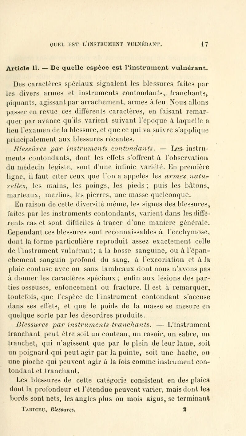 Article 11. — De quelle espèce est l'instrument vulnérant. Des caractères spéciaux signalent les blessures faites par les divers armes et instruments contondants, tranchants, piquants, agissant par arrachement, armes à feu. Nous allons passer en revue ces différents caractères, en faisant remar- quer par avance qu'ils varient suivant l'époque à laquelle a lieu l'examen de la blessure, et que ce qui va suivre s'applique principalement aux blessures récentes. Blessures par instruments contondants. — Les- instru- ments contondants, dont les effets s'offrent à l'observation du médecin légiste, sont d'une infinie variété. En première ligne, il faut citer ceux que l'on a appelés les armes natu- relles, les mains, les poings, les pieds ; puis les bâtons, marteaux, merlins, les pierres, une masse quelconque. En raison de cette diversité môme, les signes des blessures, faites par les instruments contondants, varient dans les diffé- rents cas et sont difficiles à tracer d'une manière générale. Cependant ces blessures sont reconnaissables à l'ecchymose, dont la forme particulière reproduit assez exactement celle de l'instrument vulnérant; à la bosse sanguine, ou à l'épan- chement sanguin profond du sang, à l'excoriation et à la plaie contuse avec ou sans lambeaux dont nous n'avons pas à donner les caractères spéciaux; enfin aux lésions des par- ties osseuses, enfoncement ou fracture. Il est à remarquer, toutefois, que l'espèce de l'instrument contondant s'accuse dans ses effets, et que le poids de la masse se mesure en quelque sorte par les désordres produits. Blessures par instruments tranchants. — L'instrument tranchant peut être soit un couteau, un rasoir, un sabre, un tranchet, qui n'agissent que par le plein de leur lame, soit un poignard qui peut agir par la pointe, soit une hache, ou une pioche qui peuvent agir à la fois comme instrument con- tondant et tranchant. Les blessures de cette catégorie consistent en des plaies dont la profondeur et l'étendue peuvent varier, mais dont les bords sont nets, les angles plus ou mois aigus, se terminant Tardieu, Blessures. %