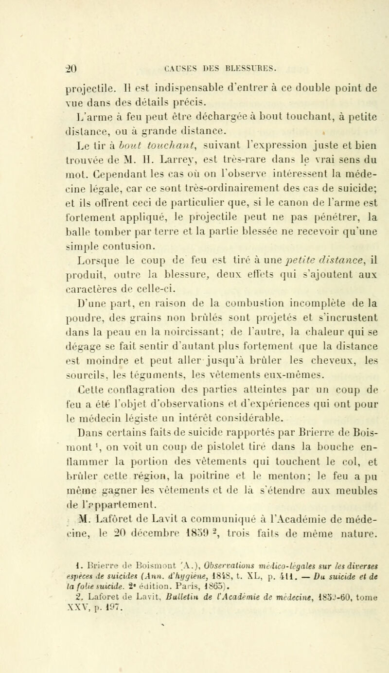 projectile. Il est indispensable d'entrer à ce double point de vue dans des détails précis. L'arme à feu peut être déchargée à bout touchant, à petite dislance, ou à grande distance. Le tir à bout touchant, suivant l'expression juste et bien trouvée de M. IL Larrey, est très-rare dans le vrai sens du mot. Cependant les cas où on l'observe intéressent la méde- cine légale, car ce sont très-ordinairement des cas de suicide; et ils offrent ceci de particulier que, si le canon de l'arme est fortement appliqué, le projectile peut ne pas pénétrer, la balle tomber par terre et la parlie blessée ne recevoir qu'une simple contusion. Lorsque le coup de feu est tiré à une petite distance, il produit, outre la blessure, deux effets qui s'ajoutent aux caractères de celle-ci. D'une part, en raison de la combustion incomplète de la poudre, des grains non brûlés sont projetés et s'incrustent dans la peau en la noircissant; de l'autre, la chaleur qui se dégage se fait sentir d'autant plus fortement que la distance est moindre et peut aller jusqu'à brûler les cheveux, les sourcils, les téguments, les vêtements eux-mêmes. Cette conflagration des parties atteintes par un coup de feu a été l'objet d'observations et d'expériences qui ont pour le médecin légiste un intérêt considérable. Dans certains faits de suicide rapportés par Brierre de Bois- mont \ on voit un coup de pistolet tiré dans la bouche en- flammer la portion des vêtements qui touchent le col, et brûler cette région, la poitrine et le menton; le feu a pu même gagner les vêtements et de là s'étendre aux meubles île l'rppartement. M. Lafôret de Lavit a communiqué à l'Académie de méde- cine, le 20 décembre 1859 -, trois faits de même nature. 1. Brierre Je Boismont [A.), Observations médico-légales sur les diverses espèces de suicides (Ann. d'hygiène, ISiS, t. XL, p. 411. — Du suicide et de la folie suicide. 2* édition. Paris, 1S65). 2. Laforet de Lavit. Bulletin de l'Académie de médecine, 185J-60, tome XXV, p. 197.