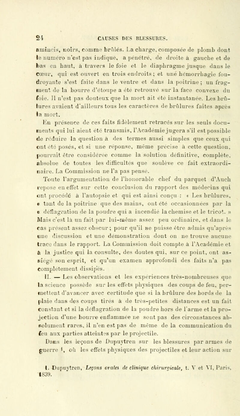 amincis, noirs, comme brûlés. La charge, composée de plorub dont le numéro n'est pas indique, a pénétré, de droite à gauche et de bas eu haut, à travers le foie et le diaphragme jusque dans le cœur, qui est ouvert en trois endroits; et une hémorrhagie fou- droyante s'est faite dans le ventre et dans la poitrine; un frag- menf de la bourre d'étoupe a été retrouvé sur la face convexe du foie. Il n'est pas douteux que la mort ait été instantanée. Les brû- lures avaient d'ailleurs tous les caractères de brûlures faites après la mort. En présence de ces faits fidèlement retracés sur les seuls docu- ments qui lui aient été transmis, l'Académie jugera s'il est possible de réduire la question à des termes aussi simples que ceux qui ont été posés, et si une réponse, même précise à cette question, pourrait être considérée comme la solution définitive, complète, absolue de toutes les difficultés que soulève ce fait extraordi- naire. La Commission ne Ta pas pensé. Toute l'argumentation de l'honorable chef du parquet d'Auch repose eu effet sur cette conclusion du rapport des médecins qui ont procédé à l'autopsie et qui est ainsi conçu : « Les brûlures, « tant de la poitrine que des mains, ont été occasionnées par la t< déflagration de la poudre qui a incendié la chemise et le tricot. » Mais c'est là un fait par lui-même assez peu ordinaire, et dans le cas présent assez obscur; pour qu'il He puisse être admis qu'après une discussion et une démonstration dont on ne trouve aucune trace dans le rapport. La Commission doit compte à l'Académie et & la justice qui la consulte, des doutes qui, sur ce point, ont as- siégé son esprit, et qu'un examen approfondi des faits n'a pas complètement dissipes. II. — Les observations et les expériences très-nombreuses que la science possède sur les effets physiques des coups de feu, per- mettent d'avancer avec certitude que si la brûlure des bords de la plaie dans des coups tirés à de très-petites distances est un fait constant et si la déflagration de la poudre hors de l'arme et la pro- jection d'une bourre enflammée ne sont pas des circonstances ab- solument rares, il n'en est pas de même de la communication du feu aux parties atteintes par le projectile. Dans les ieçons de Dupuytren sur les blessures par armes de guerre ', où les effets physiques des projectiles et leur action sur 1. Dupuytren, Leçons orales de clinique chirurgicale, t. V et VI, Pari*. IS39.