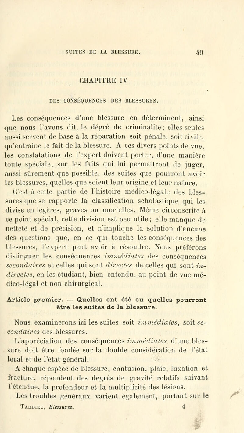 CHAPITRE IV DES CONSÉQUENCES DES BLESSURES. Les conséquences d'une blessure en déterminent, ainsi que nous l'avons dit, le degré de criminalité; elles seules aussi servent de base à la réparation soit pénale, soit civile, qu'entraîne le fait de la blessure. A ces divers points de vue, les constatations de l'expert doivent porter, d'une manière toute spéciale, sur les faits qui lui permettront de juger, aussi sûrement que possible, des suites que pourront avoir les blessures, quelles que soient leur origine et leur nature. C'est à cette partie de l'histoire médico-légale des bles- sures que se rapporte la classification scholastique qui les divise en légères, graves ou mortelles. Même circonscrite à ce point spécial, cette division est peu utile; elle manque de netteté et de précision, et n'implique la solution d'aucune des questions que, en ce qui touche les conséquences des blessures, l'expert peut avoir à résoudre. Nous préférons distinguer les conséquences immédiates des conséquences secondaires et celles qui sont directes de celles qui sont in- directes, en les étudiant, bien entendu, au point de vue mé- dico-légal et non chirurgical. Article premier. — Quelles ont été ou quelles pourront être les suites de la blessure. Nous examinerons ici les suites soit immédiates, soit se- condaires des blessures. L'appréciation des conséquences immédiates d'une bles- sure doit être fondée sur la double considération de l'état local et de l'état général. A chaque espèce de blessure, contusion, plaie, luxation et fracture, répondent des degrés de gravité relatifs suivant l'étendue, la profondeur et la multiplicité des lésions. Les troubles généraux varient également, portant sur le Taudieu, blessures. 4