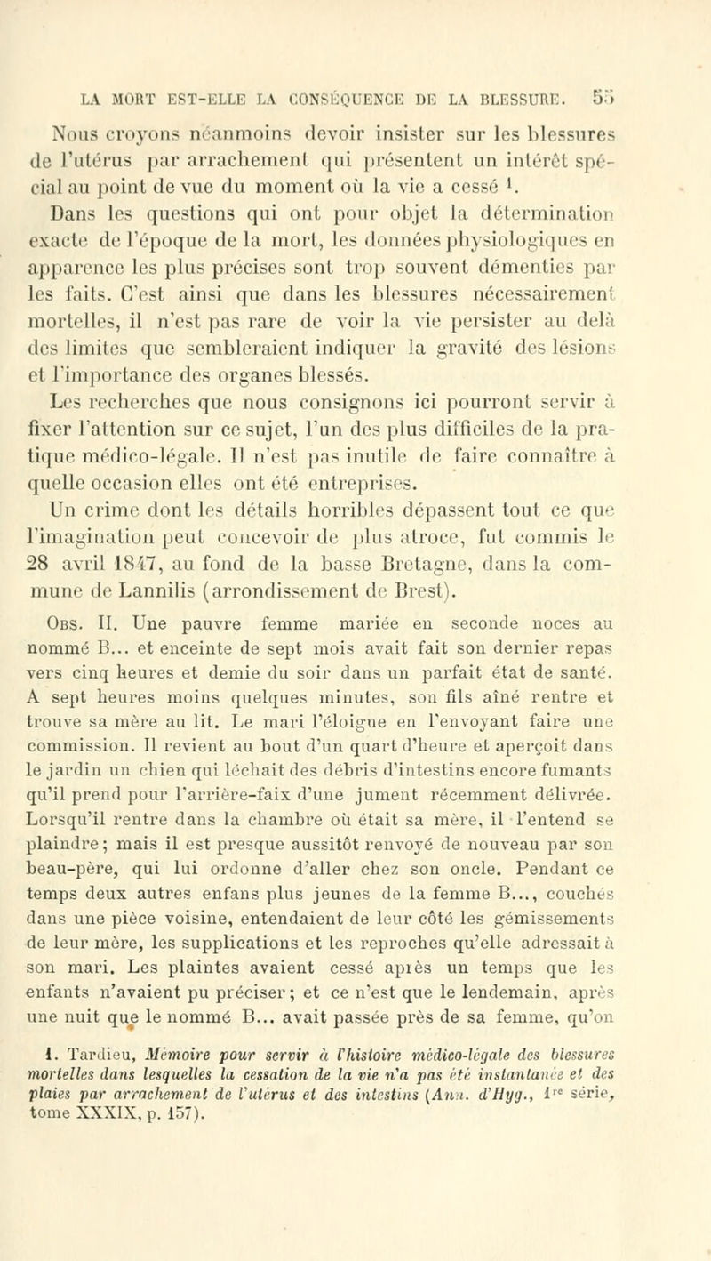 Nous croyons néanmoins devoir insister sur les blessures de l'utérus par arrachement qui présentent un intérêt spé- cial au point de vue du moment où la vie a cessé *. Dans les questions qui ont pour objet la détermination exacte de l'époque de la mort, les données physiologiques en apparence les plus précises sont trop souvent démenties par les faits. C'est ainsi que dans les blessures nécessairement mortelles, il n'est pas rare de voir la vie persister au delà des limites que sembleraient indiquer la gravité des lésions et l'importance des organes blessés. Les recherches que nous consignons ici pourront servir à fixer l'attention sur ce sujet, l'un des plus difficiles de la pra- tique médico-légale. Il n'est pas inutile de faire connaître à quelle occasion elles ont été entreprises. Un crime dont les détails horribles dépassent tout ce que l'imagination peut concevoir de plus atroce, fut commis le 28 avril 1847, au fond de la basse Bretagne, dans la com- mune de Lannilis (arrondissement de Brest). Obs. II. Une pauvre femme mariée en seconde noces au nommé B... et enceinte de sept mois avait fait son dernier repas vers cinq heures et demie du soir dans un parfait état de santé. A sept heures moins quelques minutes, son fils aîné rentre et trouve sa mère au lit. Le mari l'éloigné en l'envoyant faire une commission. Il revient au bout d'un quart d'heure et aperçoit dans le jardin un chien qui léchait des débris d'intestins encore fumants qu'il prend pour l'arrière-faix d'une jument récemment délivrée. Lorsqu'il rentre dans la chambre où était sa mère, il l'entend se plaindre; mais il est presque aussitôt renvoyé de nouveau par son beau-père, qui lui ordonne d'aller chez son oncle. Pendant ce temps deux autres enfans plus jeunes de la femme B..., couchés dans une pièce voisine, entendaient de leur côté les gémissements de leur mère, les supplications et les reproches qu'elle adressait à son mari. Les plaintes avaient cessé après un temps que les enfants n'avaient pu préciser; et ce n'est que le lendemain, après une nuit que le nommé B... avait passée près de sa femme, qu'on 1. Tardieu, Mémoire pour servir à l'histoire médico-légale des blessures mortelles dans lesquelles la cessation de la vie n'a pas été instantanée et des plaies par arrachement de Vutèrus et des intestins (Ann. d'Hyg., lTC série, tome XXXIX, p. 157).