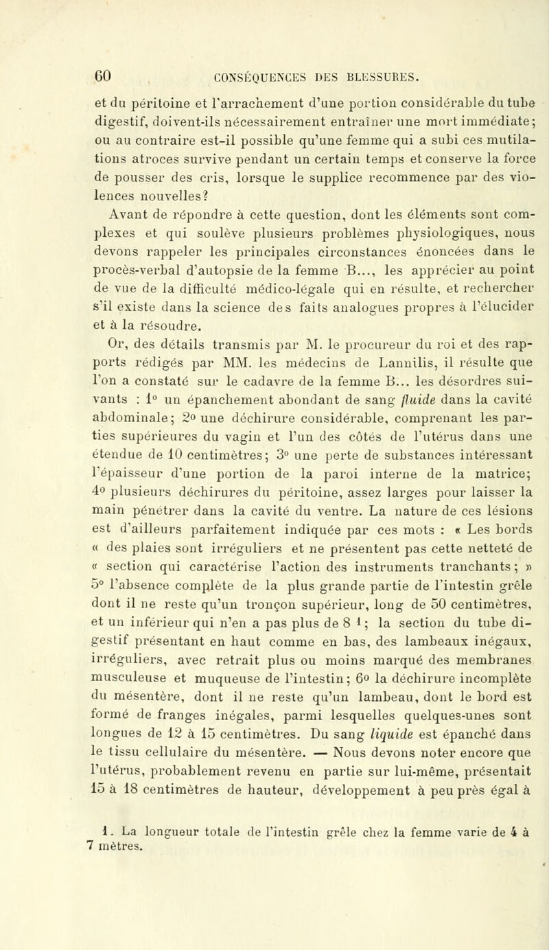 et du péritoine et l'arrachement d'une portion considérable du tube digestif, doivent-ils nécessairement entraîner une mort immédiate; ou au contraire est-il possible qu'une femme qui a subi ces mutila- tions atroces survive pendant un certain temps et conserve la force de pousser des cris, lorsque le supplice recommence par des vio- lences nouvelles? Avant de répondre à cette question, dont les éléments sont com- plexes et qui soulève plusieurs problèmes physiologiques, nous devons rappeler les principales circonstances énoncées dans le procès-verbal d'autopsie de la femme B..., les apprécier au point de vue de la difficulté médico-légale qui en résulte, et rechercher s'il existe dans la science des faits analogues propres à l'élucider et à la résoudre. Or, des détails transmis par M. le procureur du roi et des rap- ports rédigés par MM. les médecins de Lannilis, il résulte que l'on a constaté sur le cadavre de la femme B... les désordres sui- vants : 1° un épanchement abondant de sang fluide dans la cavité abdominale ; 2° une déchirure considérable, comprenant les par- ties supérieures du vagin et l'un des côtés de l'utérus dans une étendue de 10 centimètres; 3° une perte de substances intéressant l'épaisseur d'une portion de la paroi interne de la matrice; 4° plusieurs déchirures du péritoine, assez larges pour laisser la main pénétrer dans la cavité du ventre. La nature de ces lésions est d'ailleurs parfaitement indiquée par ces mots : «c Les bords « des plaies sont irréguliers et ne présentent pas cette netteté de « section qui caractérise l'action des instruments tranchants ; » 5° l'absence complète de la plus grande partie de l'intestin grêle dont il ne reste qu'un tronçon supérieur, long de 50 centimètres, et un inférieur qui n'en a pas plus de 8 1 ; la section du tube di- gestif présentant en haut comme en bas, des lambeaux inégaux, irréguliers, avec retrait plus ou moins marqué des membranes musculeuse et muqueuse de l'intestin; 6° la déchirure incomplète du mésentère, dont il ne reste qu'un lambeau, dont le bord est formé de franges inégales, parmi lesquelles quelques-unes sont longues de 12 à 15 centimètres. Du sang liquide est épanché dans le tissu cellulaire du mésentère. — Nous devons noter encore que l'utérus, probablement revenu en partie sur lui-même, présentait 15 à 18 centimètres de hauteur, développement à peu près égal à 1. La longueur totale de l'intestin grêle chez la femme varie de 4 à 7 mètres.