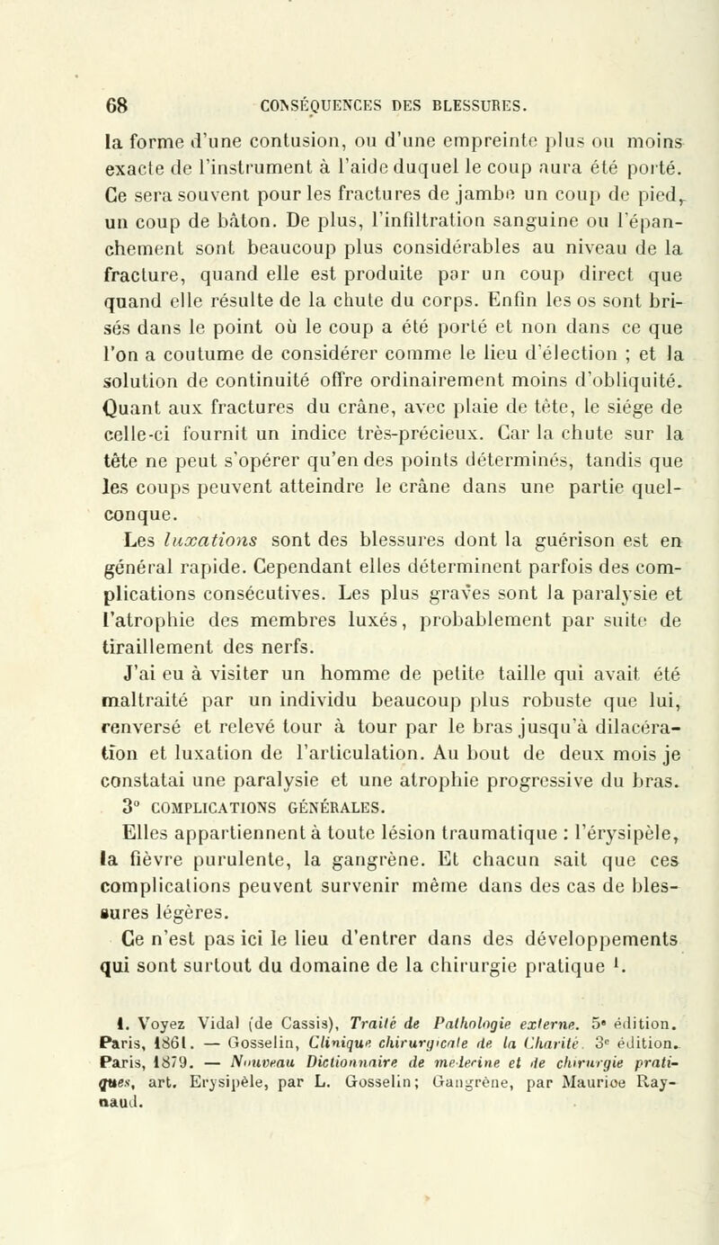 la forme d'une contusion, ou d'une empreinte plus ou moins exacte de l'instrument à l'aide duquel le coup aura été porté. Ce sera souvent pour les fractures de jambe un coup de piedr un coup de bâton. De plus, l'infiltration sanguine ou l'épan- chement sont beaucoup plus considérables au niveau de la fracture, quand elle est produite par un coup direct que quand elle résulte de la chute du corps. Enfin les os sont bri- sés dans le point où le coup a été porté et non dans ce que l'on a coutume de considérer comme le lieu d'élection ; et la solution de continuité offre ordinairement moins d'obliquité. Quant aux fractures du crâne, avec plaie de tète, le siège de celle-ci fournit un indice très-précieux. Car la chute sur la tête ne peut s'opérer qu'en des points déterminés, tandis que les coups peuvent atteindre le crâne dans une partie quel- conque. Les luxations sont des blessures dont la guérison est en général rapide. Cependant elles déterminent parfois des com- plications consécutives. Les plus graves sont la paralysie et l'atrophie des membres luxés, probablement par suite de tiraillement des nerfs. J'ai eu à visiter un homme de petite taille qui avait été maltraité par un individu beaucoup plus robuste que lui, renversé et relevé tour à tour par le bras jusqu'à dilacéra- tîon et luxation de l'articulation. Au bout de deux mois je constatai une paralysie et une atrophie progressive du bras. 3° COMPLICATIONS GÉNÉRALES. Elles appartiennent à toute lésion traumatique : l'érysipèle, la fièvre purulente, la gangrène. Et chacun sait que ces complications peuvent survenir même dans des cas de bles- sures légères. Ce n'est pas ici le lieu d'entrer dans des développements qui sont surtout du domaine de la chirurgie pratique f. 1. Voyez Vidal (de Cassis), Traité de Pathologie externe. 5» édition. Paris, 1861. — Gosselin, Clinique chirurgicale de la Charité 3e édition. Paris, 1879. — Nouveau Dictionnaire de médecine et de chirurgie prati- ques, art. Efysipèle, par L. Gosselin; Gangrène, par Maurioe Ray- naud.