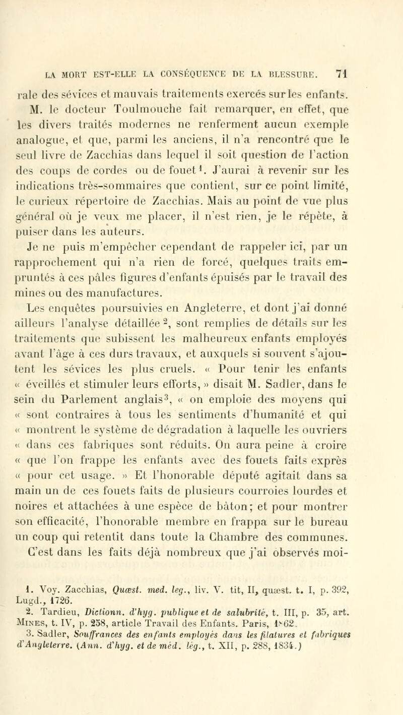 raie des sévices et mauvais traitements exercés surles enfuit.-. M. le docteur Toulmouche l'ait remarquer, en effet, que les divers traités modernes ne renferment aucun exemple analogue, et que, parmi les anciens, il n'a rencontré que le seul livre de Zacchias dans lequel il soit question de l'action des coups de cordes ou de fouet1. J'aurai à revenir sur les indications très-sommaires que contient, sur ce point limité, le curieux répertoire de Zacchias. Mais au point de vue plus général où je veux me placer, il n'est rien, je le répète, à puiser dans les auteurs. Je ne puis m'empêcher cependant de rappeler ici, par un rapprochement qui n'a rien de forcé, quelques traits em- pruntés à ces pâles figures d'enfants épuisés par le travail des mines ou des manufactures. Les enquêtes poursuivies en Angleterre, et dont j'ai donné ailleurs l'analyse détaillée2, sont remplies de détails sur les traitements que subissent les malheureux enfants employés avant l'âge à ces durs travaux, et auxquels si souvent s'ajou- tent les sévices les plus cruels. « Pour tenir les enfants « éveillés et stimuler leurs efforts, » disait M. Sadler, dans le sein du Parlement anglais3, « on emploie des moyens qui « sont contraires à tous les sentiments d'humanité et qui « montrent le système de dégradation à laquelle les ouvriers « dans ces fabriques sont réduits. On aura peine à croire « que l'on frappe les enfants avec des fouets faits exprès « pour cet usage. » Et l'honorable député agitait dans sa main un de ces fouets faits de plusieurs courroies lourdes et noires et attachées à une espèce de bâton ; et pour montrer son efficacité, l'honorable membre en frappa sur le bureau un coup qui retentit dans toute la Chambre des communes. C'est dans les faits déjà nombreux que j'ai observés moi- i. Voy. Zacchias, Quœst. med. leg., liv. Y. tit, II, qutest. t. I, p. 392, Lugd., 1726. 2. Tardieu, Diclionn. d'hyg. publique et de salubrité, t. III, p. 35, art. Mines, t. IV, p. 258, article Travail des Enfants. Paris, 1>62. 3. Sadler, Souffrances des enfants employés dans les filatures et fabriques d'Angleterre. (Ann. d'hyg. et de mèd. lég., t. XII, p. 2SS, 1834.;