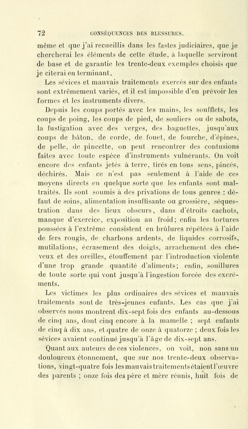 même et que j'ai recueillis dans les fastes judiciaires, que je chercherai les éléments de cette étude, à laquelle serviront de base et de garantie les trente-deux exemples choisis que je citerai en terminant. Les sévices et mauvais traitements exercés sur des enfants sont extrêmement variés, et il est impossible d'en prévoir les formes et les instruments divers. Depuis les coups portés avec les mains, les soufflets, les coups de poing, les coups de pied, de souliers ou de sabots, la fustigation avec des verges, des baguettes, jusqu'aux coups de bâton, de corde, de fouet, de fourche, d'épines, de pelle, de pincette, on peut rencontrer des contusions faites avec toute espèce d'instruments vulnérants. On voit encore des enfants jetés à terre, tirés en tous sens, pinces, déchirés. Mais ce n'est pas seulement à l'aide de ces moyens directs en quelque sorte que les enfants sont mal- traités. Ils sont soumis à des privations de tous genres : dé- faut de soins, alimentation insuffisante ou grossière, séques- tration dans des lieux obscurs, dans d'étroits cachots, manque d'exercice, exposition au froid; enfin les tortures poussées à l'extrême consistent en brûlures répétées à l'aide de fers, rougis, de charbons ardents, de liquides corrosifs, mutilations, écrasement des doigts, arrachement des che- veux et des oreilles, étouffement par l'introduction violente d'une trop grande quantité d'aliments; enfin, souillures de toute sorte qui vont jusqu'à l'ingestion forcée des excré- ments. Les victimes les plus ordinaires des sévices et mauvais traitements sont de très-jeunes enfants. Les cas que j'ai observés nous montrent dix-sept fois des enfants au-dessous de cinq ans, dont cinq encore à la mamelle ; sept enfants de cinq à dix ans, et quatre de onze à quatorze ; deux fois les sévices avaient continué jusqu'à l'âge de dix-sept ans. Quant aux auteurs de ces violences, on voit, non sans un douloureux étonnement, que sur nos trente-deux observa- lions, vingt-quatre fois les mauvais traitements étaientl'ceuvre des parents ; onze fois des père et mère réunis, huit fois de