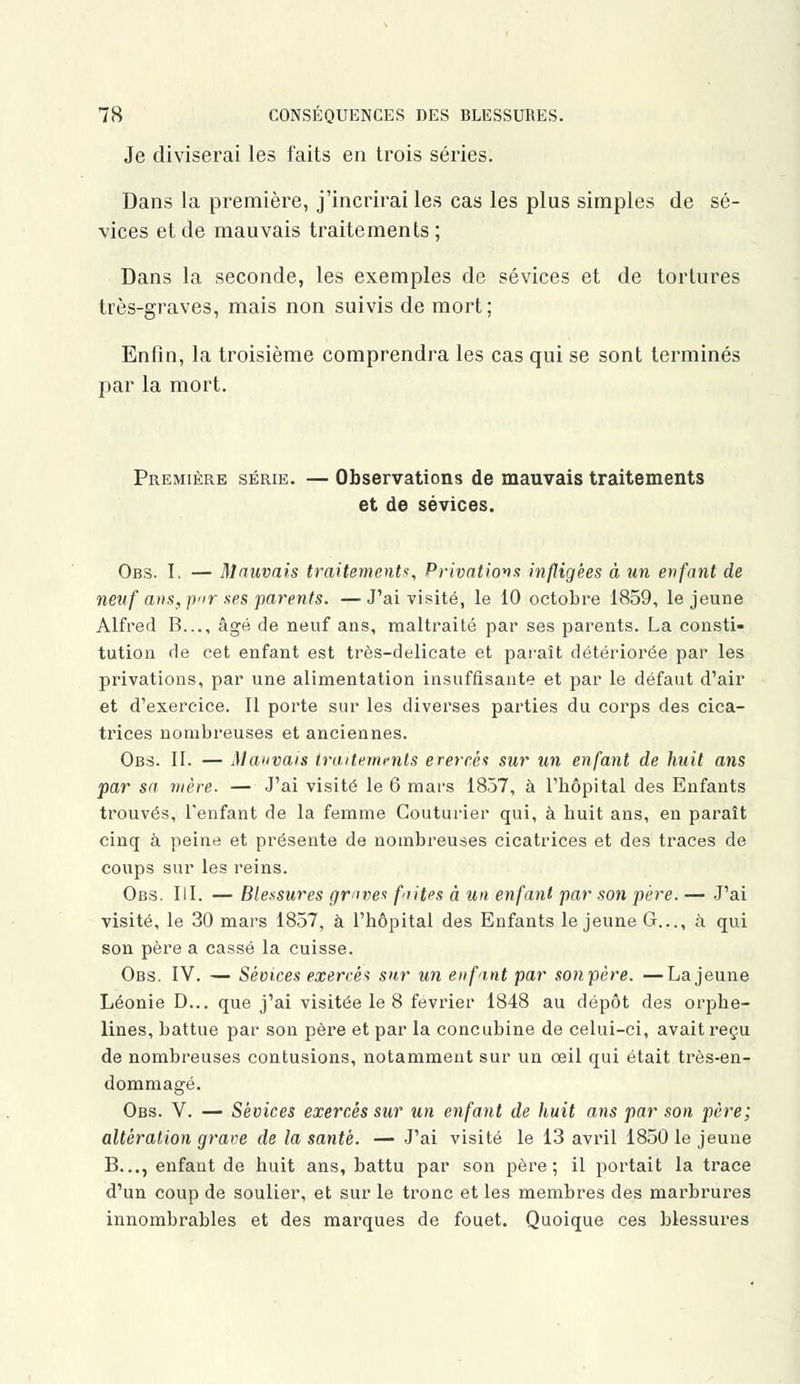 Je diviserai les faits en trois séries. Dans la première, j'incrirai les cas les plus simples de sé- vices et de mauvais traitements; Dans la seconde, les exemples de sévices et de tortures très-graves, mais non suivis de mort; Enfin, la troisième comprendra les cas qui se sont terminés par la mort. Première série. — Observations de mauvais traitements et de sévices. Obs. I. — Mauvais traitement, Privations infligées à un enfant de neuf ans, p»r ses parents. —J'ai visité, le 10 octobre 1859, le jeune Alfred B..., âgé de neuf ans, maltraité par ses parents. La consti- tution de cet enfant est très-delicate et paraît détériorée par les privations, par une alimentation insuffisante et par le défaut d'air et d'exercice. Il porte sur les diverses parties du corps des cica- trices nombreuses et anciennes. Obs. II. — Mauvais traitements erereês sur un enfant de huit ans par sa mère. — J'ai visité le 6 mars 1857, à l'bôpital des Enfants trouvés, l'enfant de la femme Couturier qui, à huit ans, en paraît cinq à peine et présente de nombreuses cicatrices et des traces de coups sur les reins. Obs. III. — Blessures graves fiites à un enfant par son père. — J'ai visité, le 30 mars 1857, à l'hôpital des Enfants le jeune G..., à qui son père a cassé la cuisse. Obs. IV. — Sévices exercé* sur un enfant par son père. —La jeune Léonie D... que j'ai visitée le 8 février 1848 au dépôt des orphe- lines, battue par son père et par la concubine de celui-ci, avait reçu de nombreuses contusions, notamment sur un œil qui était très-en- dommagé. Obs. V. — Sévices exercés sur un enfant de huit ans par son père; altération grave de la santé. — J'ai visité le 13 avril 18501e jeune B..., enfant de huit ans, battu par son père; il portait la trace d'un coup de soulier, et sur le tronc et les membres des marbrures innombrables et des marques de fouet. Quoique ces blessures