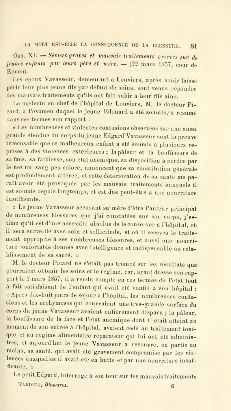 Obs. XI. — Sévices graves et mauvais traitements exercés sur de jeunes en/ants par leurs père et mère. — (22 mars 1857, cour de Rouen). Les époux Vavasseur, demeurant à Louviers, après avoir laissé périr leur plus jeune fils par défaut de soins, sont venus répondre des mauvais traitements qu'ils ont fait subir à leur fils aîné. Le médecin en chef de l'hôpital de Louviers, M. le docteur Pi- card, à l'examen duquel le jeune Edouard a été soumis/a résumé dans ces termes son rapport : « Les nombreuses et violentes contusions observées sur une aussi grande étendue du corps du jeune Edgard Vavasseur sont la preuve irrécusable que ce malheureux enfant a été soumis à plusieurs re- prises à des violences extérieures; la pâleur et la bouffissure de sa face, sa faiblesse, son état anémique, sa disposition à perdre par le nez un sang peu coloré, annoncent que sa constitution générale est profondément altérée, et cette détérioration de sa santé me pa- raît avoir été provoquée par les mauvais traitements auxquels il est soumis depuis longtemps, et est due peut-être à une nourriture insuffisante. « Le jeune Vavasseur accusant sa'mère d'être l'auteur principal de nombreuses blessures que j'ai constatées sur son corps, j'es- time qu'il est d'une nécessité absolue de le conserver à l'hôpital, oh il sera surveillé avec soin et sollicitude, et où il recevra le traite- ment approprié à ses nombreuses blessures, et aussi une nourri- ture confortable donnée avec intelligence et indispensable au réta- blissement de sa santé. » M. le docteur Picard ne s'était pas trompé sur les résultats que pourraient obtenir les soins et le régime, car, ayant dresse son rap- port le 2 mars 1857, il a rendu compte en ces termes de l'état tout à fait satisfaisant de l'enfant qui avait été confié à son hôpital : « Après dix-huit jours de séjour à l'hôpital, les nombreuses contu- sions et les ecchymoses qui couvraient une très-grande surface du corps du jeune Vavasseur avaient entièrement disparu ; la pâleur, la bouffissure de la face et l'état anémique dont il était atteint au moment de son entrée à l'hôpital, avaient cédé au traitement toni- que et au régime alimentaire réparateur qui lui ont été adminis- trés, et aujourd'hui le jeune Vavasseur a recouvré, en partie au moins, sa santé, qui avait été gravement compromise par les vio- lences auxquelles il avait été en butte et par une nourriture insuf- fisante. » Le petit Edgard, interrogé à son tour sur les mauvais traitements Tardieu, Blessures. r