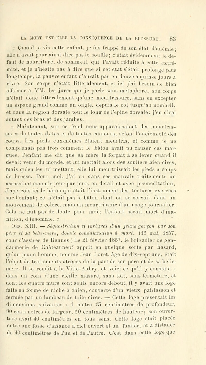 « Quand je vis cette enfant, je fus frappé de son état d'anémie- elle n'avait pour ainsi dire pas le souffle; c'était évidemment le dé- faut de nourriture, de sommeil, qui l'avait réduite à cette extré- mité, et je n'hésite pas à dire que si cet état s'était prolongé plus longtemps, la pauvre enfant n'aurait pas eu douze à quinze jours à vivre. Son corps n'était littéralement, et ici j'ai besoin de bien affirmer à MM. les jurés que je parle sans métaphore, sou corps n'était donc littéralement qu'une meurtrissure, sans en excepter un espace grand comme un ongle, depuis le col jusqu'au nombril, et dans la région dorsale tout le long de l'épine dorsale; j'en dirai autant des bras et des jambes. « Maintenant, sur ce fond nous apparaissaient des meurtris- sures de toutes dates et de toutes couleurs, selon l'ancienneté des coups. Les pieds eux-mêmes étaient meurtris, et comme je ne comprenais pas trop comment le bâton avait pu causer ces mar- ques, l'enfant me dit que sa mère la forçait à se lever quand il devait venir du monde, et lui mettait alors des souliers bien cirés, mais qu'en les lui mettant, elle lui meurtrissait les pieds à coups de brosse. Pour moi, j'ai vu dans ces mauvais traitements un assassinat commis jour par jour, en détail et avec préméditation, J'aperçois ici le bâton qui était l'instrument des tortures exercées sur l'enfant; ce n'était pas le bâton dont on se servait dans un mouvement de colère, mais un meurtrissoir d'un usage journalier. Cela ne fait pas de doute pour moi: l'enfant serait mort d'ina- nition, d insomnie. » Obs. XIII. — Séquestration et tortures d'un jeune garçon par son pere it su belle-mère, double condamnation à mort. (16 mai 1857, cour d'assises de Rennes.) Le 21 février 1857, le brigadier de gen- darmerie de Ghâteauneuf apprit en quelque sorte par hasard, qu'un jeune homme, nommé Jean Loret, âgé de dix-sept ans, était l'objet de traitements atroces de la part de son père et de sa belle- mère. Il se rendit à la Ville-Aubry, et voici ce qu'il y constata : dans un coin d'une vieille masure, sans toit, sans fermeture, et dont les quatre murs sont seuls encore debout, il y avait une loge faite en forme de niche à chien, couverte d'un vieux paillasson et fermée par un lambeau de toile cirée. — Cette loge présentait les dimensions suivantes : 1 mètre 2b centimètres de profondeur, 80 centimètres de largeur, 60 centimètres de hauteur; son ouver- ture avait 40 centimètres en tous sens. Cette loge était placée entre une fosse d'aisance à ciel ouvert et un fumier, et à distance de 40 centimètres de l'un et de l'autre. C'est dans cette loge que