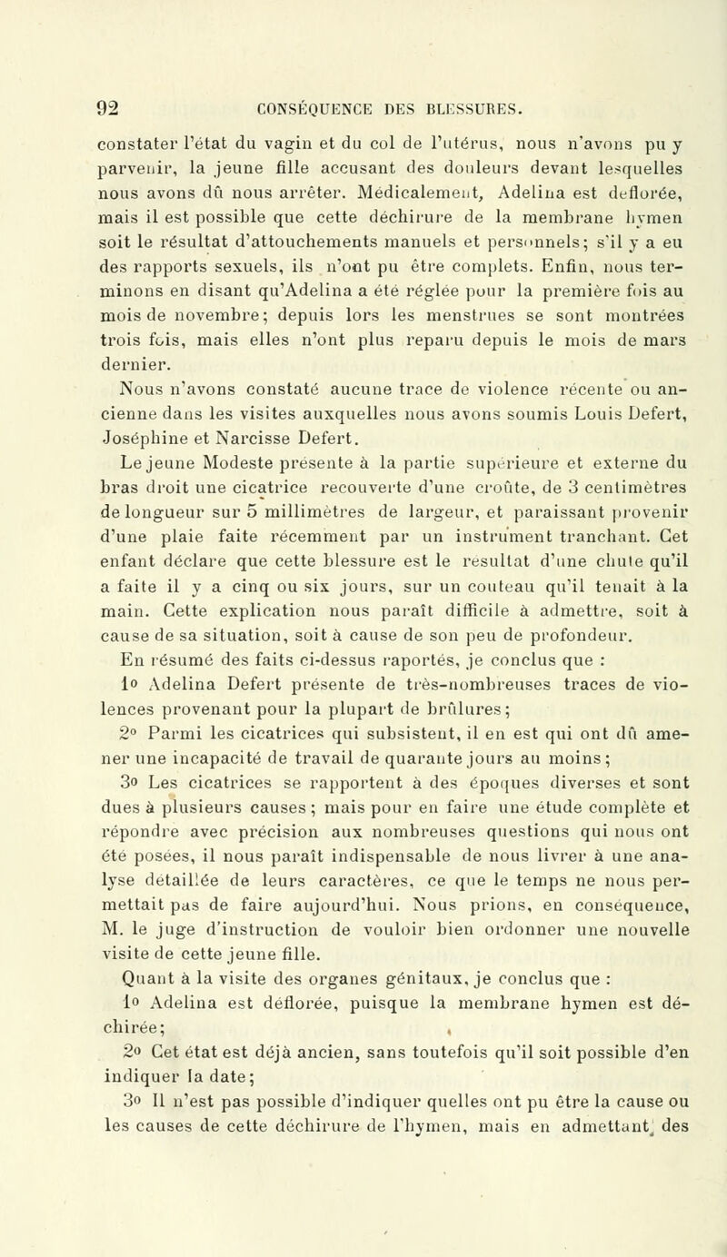 constater l'état du vagin et du col de l'utérus, nous n'avons pu y parvenir, la jeune fille accusant des douleurs devant lesquelles nous avons dû nous arrêter. Médicalement, Adelina est déflorée, mais il est possible que cette déchirure de la membrane hymen soit le résultat d'attouchements manuels et personnels; s'il y a eu des rapports sexuels, ils n'ont pu être complets. Enfin, nous ter- minons en disant qu'Adelina a été réglée pour la première fois au mois de novembre; depuis lors les menstrues se sont montrées trois fois, mais elles n'ont plus reparu depuis le mois de mars dernier. Nous n'avons constaté aucune trace de violence récente ou an- cienne dans les visites auxquelles nous avons soumis Louis Defert, Joséphine et Narcisse Defert. Le jeune Modeste présente à la partie supérieure et externe du bras droit une cicatrice recouverte d'une croûte, de 3 centimètres de longueur sur 5 millimètres de largeur, et paraissant provenir d'une plaie faite récemment par un instrument tranchant. Cet enfant déclare que cette blessure est le résultat d'une chule qu'il a faite il y a cinq ou six jours, sur un couteau qu'il tenait à la main. Cette explication nous paraît difficile à admettre, soit à cause de sa situation, soit à cause de son peu de profondeur. En résumé des faits ci-dessus raportés, je conclus que : 1° Adelina Defert présente de très-nombreuses traces de vio- lences provenant pour la plupart de brûlures; 2° Parmi les cicatrices qui subsistent, il en est qui ont dû ame- ner une incapacité de travail de quarante jours au moins; 3o Les cicatrices se rapportent à des époques diverses et sont dues à plusieurs causes ; mais pour en faire une étude complète et répondre avec précision aux nombreuses questions qui nous ont été posées, il nous paraît indispensable de nous livrer à une ana- lyse détaillée de leurs caractères, ce que le temps ne nous per- mettait pas de faire aujourd'hui. Nous prions, en conséquence, M. le juge d'instruction de vouloir bien ordonner une nouvelle visite de cette jeune fille. Quant à la visite des organes génitaux, je conclus que : le Adelina est déflorée, puisque la membrane hymen est dé- chirée; , 2° Cet état est déjà ancien, sans toutefois qu'il soit possible d'en indiquer la date; 3<> Il n'est pas possible d'indiquer quelles ont pu être la cause ou les causes de cette déchirure de l'hymen, mais en admettant des