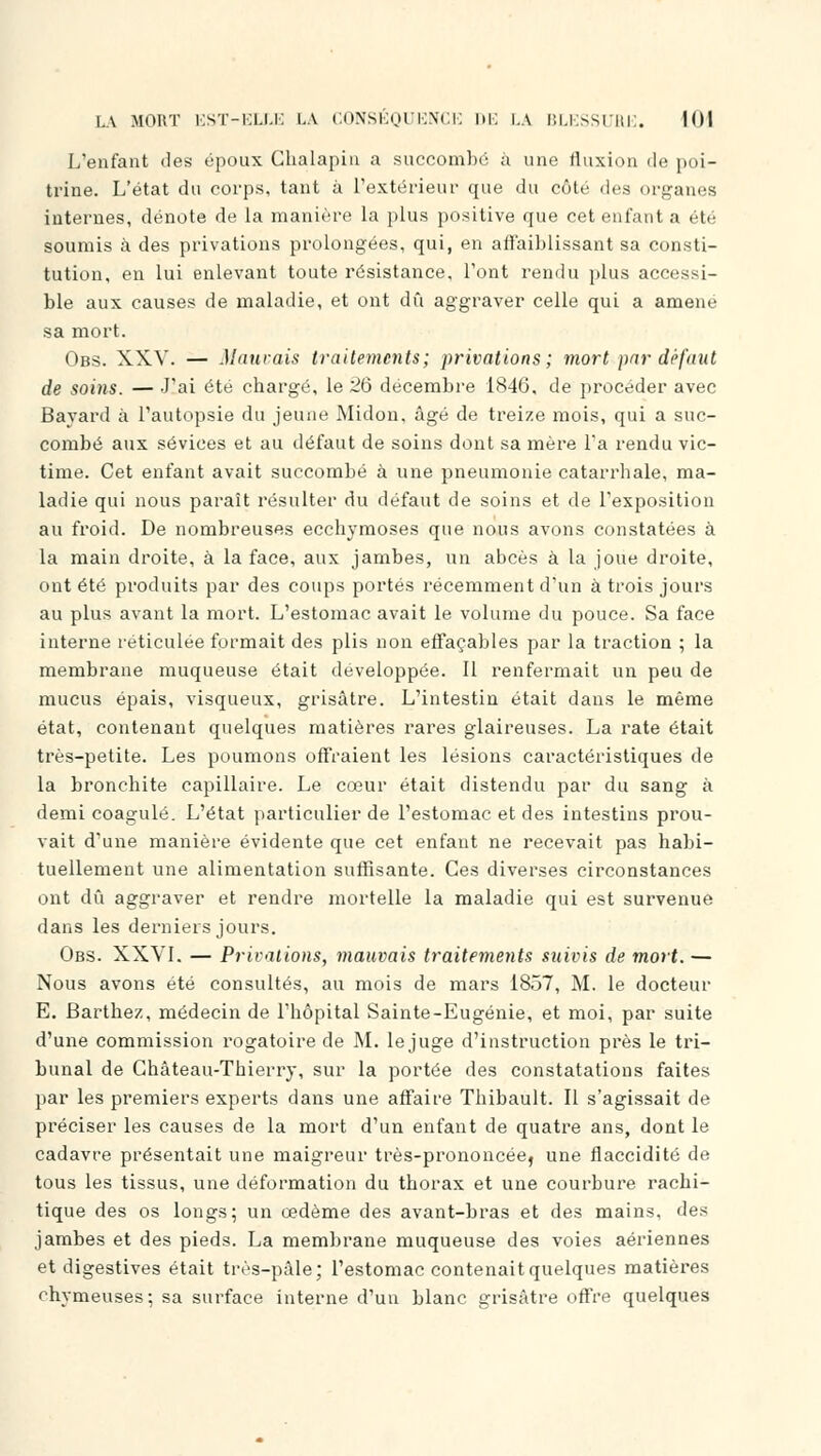 L'enfant des époux Chalapin a succombé à une fluxion de poi- trine. L'état du corps, tant à l'extérieur que du côté des organes internes, dénote de la manière la plus positive que cet enfant a été soumis à des privations prolongées, qui, en affaiblissant sa consti- tution, en lui enlevant toute résistance, l'ont rendu plus accessi- ble aux causes de maladie, et ont dû aggraver celle qui a amené sa mort. Obs. XXV. — Mauvais traitements; privations; mort par défaut de soins. — J'ai été chargé, le 26 décembre 1846, de procéder avec Bavard à l'autopsie du jeune Midon, âgé de treize mois, qui a suc- combé aux sévices et au défaut de soins dont sa mère l'a rendu vic- time. Cet enfant avait succombé à une pneumonie catarrhale, ma- ladie qui nous paraît résulter du défaut de soins et de l'exposition au froid. De nombreuses ecchymoses que nous avons constatées à la main droite, à la face, aux jambes, un abcès à la joue droite, ont été produits par des coups portés récemment d'un à trois jours au plus avant la mort. L'estomac avait le volume du pouce. Sa face interne réticulée formait des plis non effaçables par la traction ; la membrane muqueuse était développée. Il renfermait un peu de mucus épais, visqueux, grisâtre. L'intestin était dans le même état, contenant quelques matières rares glaireuses. La rate était très-petite. Les poumons offraient les lésions caractéristiques de la bronchite capillaire. Le cœur était distendu par du sang à demi coagulé. L'état particulier de l'estomac et des intestins prou- vait d'une manière évidente que cet enfant ne recevait pas habi- tuellement une alimentation suffisante. Ces diverses circonstances ont dû aggraver et rendre mortelle la maladie qui est survenue dans les derniers jours. Obs. XXVI. — Privations, mauvais traitements suivis de mort. — Nous avons été consultés, au mois de mars 1857, M. le docteur E. Barthez, médecin de l'hôpital Sainte-Eugénie, et moi, par suite d'une commission rogatoire de M. le juge d'instruction près le tri- bunal de Château-Thierry, sur la portée des constatations faites par les premiers experts dans une affaire Thibault. Il s'agissait de préciser les causes de la mort d'un enfant de quatre ans, dont le cadavre présentait une maigreur très-prononcée, une flaccidité de tous les tissus, une déformation du thorax et une courbure rachi- tique des os longs; un œdème des avant-bras et des mains, des jambes et des pieds. La membrane muqueuse des voies aériennes et digestives était très-pâle; l'estomac contenait quelques matières ohymeuses; sa surface interne d'un blanc grisâtre offre quelques