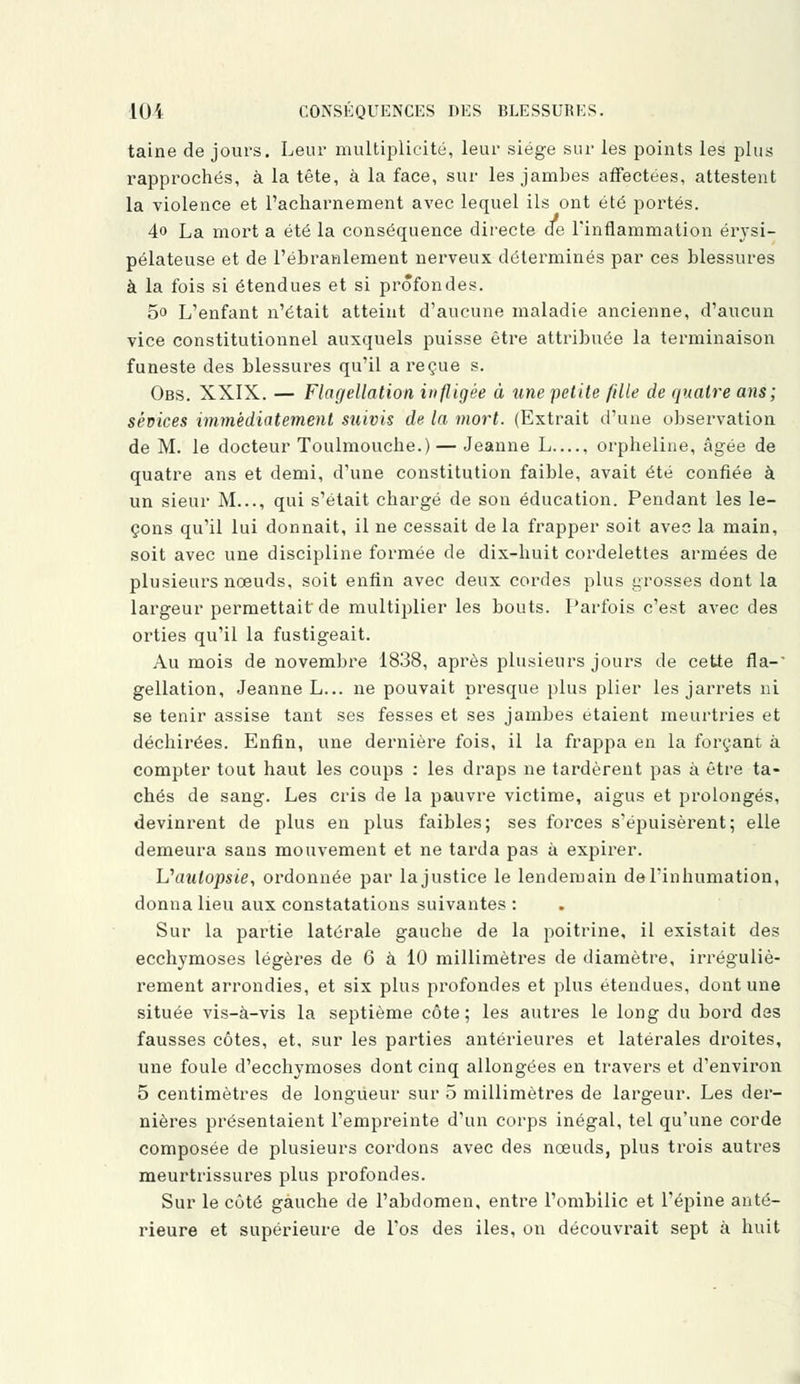 taine de jours. Leur multiplicité, leur siège sur les points les plus rapprochés, à la tête, à la face, sur les jambes affectées, attestent la violence et l'acharnement avec lequel ils ont été portés. 4o La mort a été la conséquence directe de l'inflammation érysi- pélateuse et de l'ébranlement nerveux déterminés par ces blessures à la fois si étendues et si profondes. 5o L'enfant n'était atteint d'aucune maladie ancienne, d'aucun vice constitutionnel auxquels puisse être attribuée la terminaison funeste des blessures qu'il a reçue s. Obs. XXIX. — Flagellation infligée à une petite fille de quatre ans; sévices immédiatement suivis de la mort. (Extrait d'une observation de M. le docteur Toulmouche.) — Jeanne L—, orpheline, âgée de quatre ans et demi, d'une constitution faible, avait été confiée à un sieur M..., qui s'était chargé de son éducation. Pendant les le- çons qu'il lui donnait, il ne cessait de la frapper soit avec la main, soit avec une discipline formée de dix-huit cordelettes armées de plusieurs nœuds, soit enfin avec deux cordes plus grosses dont la largeur permettait de multiplier les bouts. Parfois c'est avec des orties qu'il la fustigeait. Au mois de novembre 1838, après plusieurs jours de cette fia-' gellation, Jeanne L... ne pouvait presque plus plier les jarrets ni se tenir assise tant ses fesses et ses jambes étaient meurtries et déchirées. Enfin, une dernière fois, il la frappa en la forçant à compter tout haut les coups : les draps ne tardèrent pas à être ta- chés de sang. Les cris de la pauvre victime, aigus et prolongés, devinrent de plus en plus faibles; ses forces s'épuisèrent; elle demeura sans mouvement et ne tarda pas à expirer. Uaulopsie, ordonnée par la justice le lendemain de l'inhumation, donna lieu aux constatations suivantes : Sur la partie latérale gauche de la poitrine, il existait des ecchymoses légères de 6 à 10 millimètres de diamètre, irréguliè- rement arrondies, et six plus profondes et plus étendues, dont une située vis-à-vis la septième côte; les autres le long du bord des fausses côtes, et, sur les parties antérieures et latérales droites, une foule d'ecchymoses dont cinq allongées en travers et d'environ 5 centimètres de longueur sur 5 millimètres de largeur. Les der- nières présentaient l'empreinte d'un corps inégal, tel qu'une corde composée de plusieurs cordons avec des nœuds, plus trois autres meurtrissures plus profondes. Sur le côté gauche de l'abdomen, entre l'ombilic et l'épine anté- rieure et supérieure de l'os des iles, on découvrait sept à huit