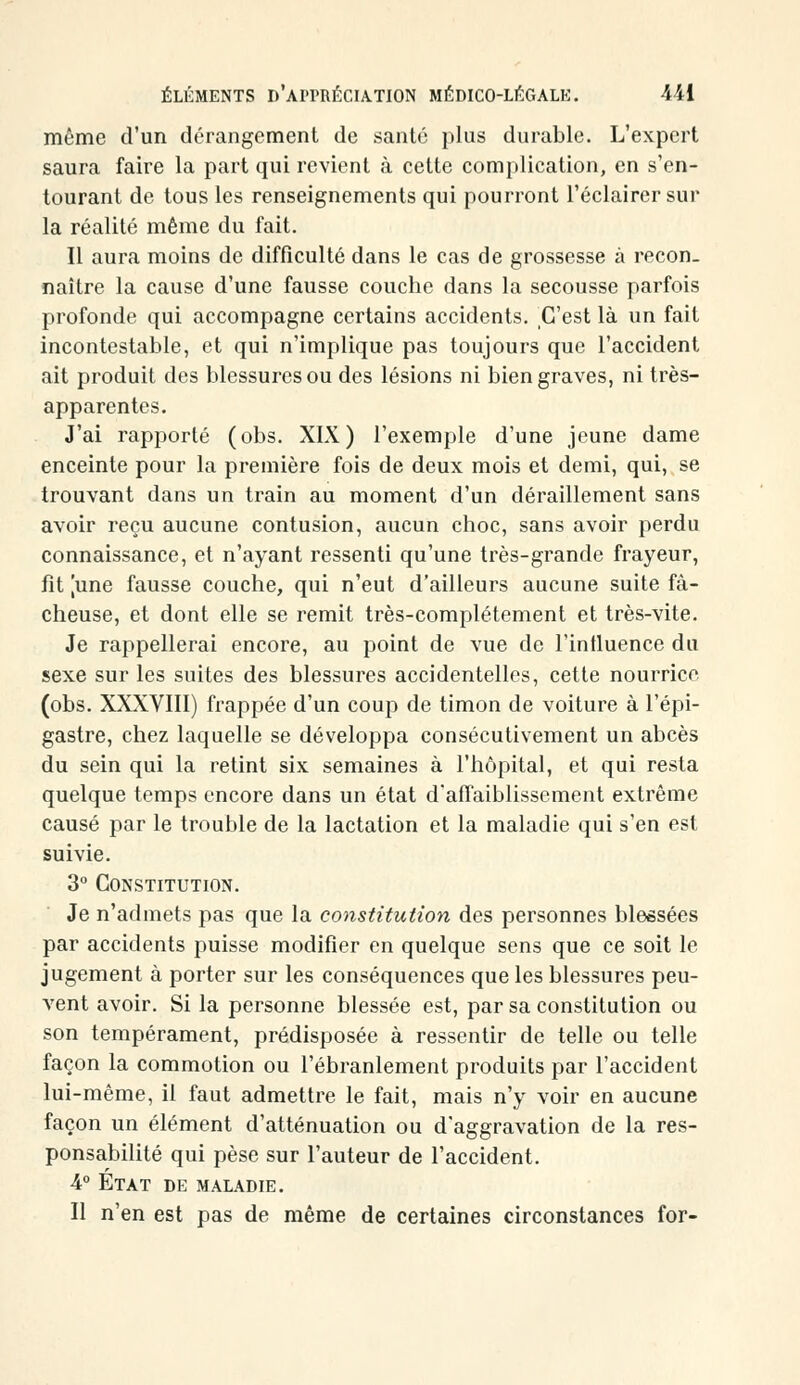 même d'un dérangement de santé plus durable. L'expert saura faire la part qui revient à cette complication, en s'en- tourant de tous les renseignements qui pourront l'éclairer sur la réalité même du fait. Il aura moins de difficulté dans le cas de grossesse à recon- naître la cause d'une fausse couche dans la secousse parfois profonde qui accompagne certains accidents, ,0'est là un fait incontestable, et qui n'implique pas toujours que l'accident ait produit des blessures ou des lésions ni bien graves, ni très- apparentes. J'ai rapporté (obs. XIX) l'exemple d'une jeune dame enceinte pour la première fois de deux mois et demi, qui, se trouvant dans un train au moment d'un déraillement sans avoir reçu aucune contusion, aucun choc, sans avoir perdu connaissance, et n'ayant ressenti qu'une très-grande frayeur, fit [une fausse couche, qui n'eut d'ailleurs aucune suite fâ- cheuse, et dont elle se remit très-complètement et très-vite. Je rappellerai encore, au point de vue de l'influence du sexe sur les suites des blessures accidentelles, cette nourrico (obs. XXXVIII) frappée d'un coup de timon de voiture à l'épi- gastre, chez laquelle se développa consécutivement un abcès du sein qui la retint six semaines à l'hôpital, et qui resta quelque temps encore dans un état d'affaiblissement extrême causé par le trouble de la lactation et la maladie qui s'en est suivie. 3° Constitution. Je n'admets pas que la constitution des personnes blessées par accidents puisse modifier en quelque sens que ce soit le jugement à porter sur les conséquences que les blessures peu- vent avoir. Si la personne blessée est, par sa constitution ou son tempérament, prédisposée à ressentir de telle ou telle façon la commotion ou l'ébranlement produits par l'accident lui-même, il faut admettre le fait, mais n'y voir en aucune façon un élément d'atténuation ou d'aggravation de la res- ponsabilité qui pèse sur l'auteur de l'accident. 4° État de maladie. Il n'en est pas de même de certaines circonstances for-