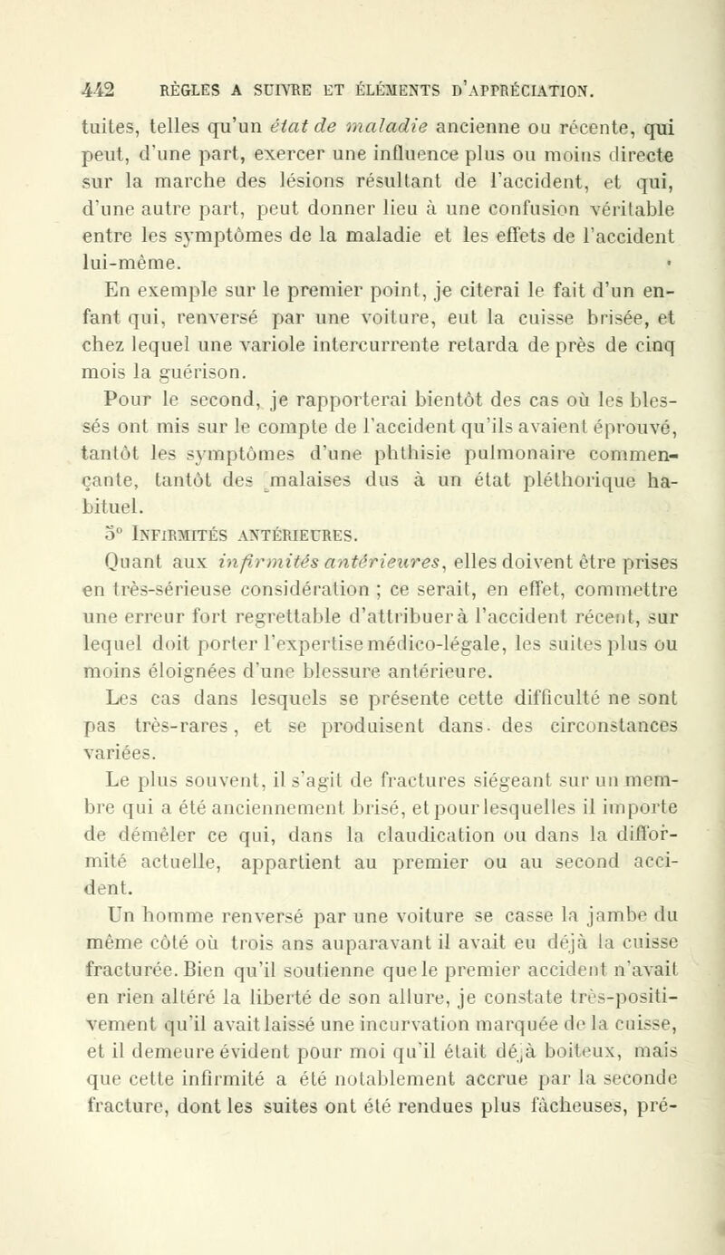 tuites, telles qu'un état de maladie ancienne ou récente, qui peut, d'une part, exercer une influence plus ou moins directe sur la marche des lésions résultant de l'accident, et qui, d'une autre part, peut donner lieu à une confusion véritable entre les symptômes de la maladie et les effets de l'accident lui-même. En exemple sur le premier point, je citerai le fait d'un en- fant qui, renversé par une voiture, eut la cuisse brisée, et chez lequel une variole intercurrente retarda de près de cinq mois la guérison. Pour le second, je rapporterai bientôt des cas où les bles- sés ont mis sur le compte de l'accident qu'ils avaient éprouvé, tantôt les symptômes d'une phthisie pulmonaire commen- çante, tantôt des malaises dus à un état pléthorique ha- bituel. 5° Infirmités antérieures. Quant aux infirmités antérieures, elles doivent être prises en très-sérieuse considération ; ce serait, en effet, commettre une erreur fort regrettable d'attribuerà l'accident récent, sur lequel doit porter l'expertise médico-légale, les suites plus ou moins éloignées d'une blessure antérieure. Les cas dans lesquels se présente cette difficulté ne sont pas très-rares, et se produisent dans- des circonstances variées. Le plus souvent, il s'agit de fractures siégeant sur un mem- bre qui a été anciennement brisé, et pour lesquelles il importe de démêler ce qui, dans la claudication ou dans la diffor- mité actuelle, appartient au premier ou au second acci- dent. Un homme renversé par une voiture se casse la jambe du même côté où trois ans auparavant il avait eu déjà ta cuisse fracturée. Bien qu'il soutienne que le premier accident n'avait en rien altéré la liberté de son allure, je constate très-positi- vement qu'il avait laissé une incurvation marquée de la Cuisse, et il demeure évident pour moi qu'il était dé,à boiteux, mais que cette infirmité a été notablement accrue par la seconde fracture, dont les suites ont été rendues plus fâcheuses, pré-